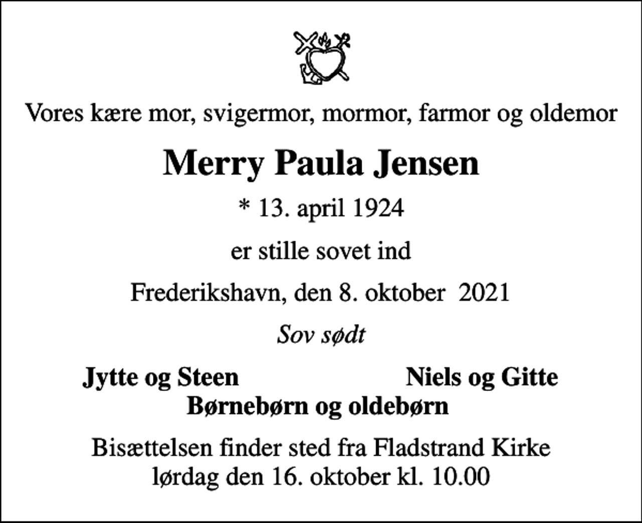 <p>Vores kære mor, svigermor, mormor, farmor og oldemor<br />Merry Paula Jensen<br />* 13. april 1924<br />er stille sovet ind<br />Frederikshavn, den 8. oktober 2021<br />Sov sødt<br />Jytte og Steen<br />Niels og Gitte<br />Bisættelsen finder sted fra Fladstrand Kirke lørdag den 16. oktober kl. 10.00</p>