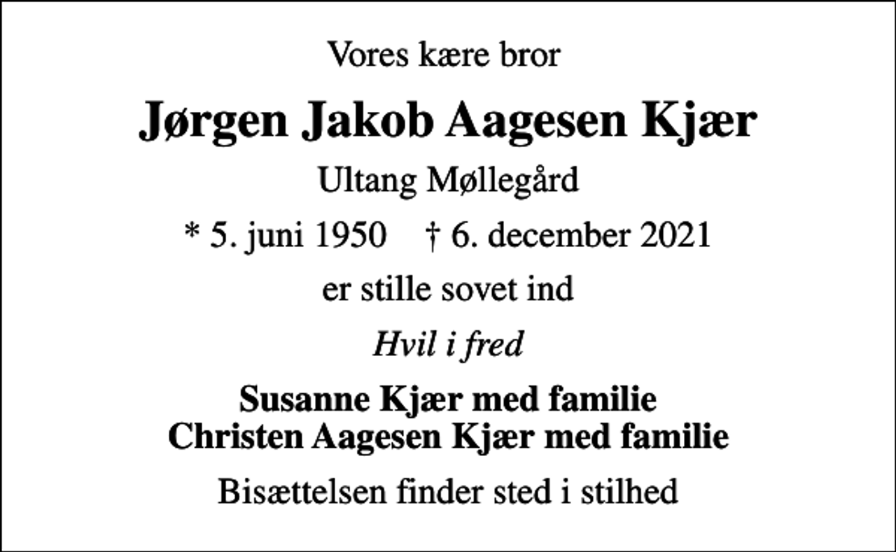 <p>Vores kære bror<br />Jørgen Jakob Aagesen Kjær<br />Ultang Møllegård<br />* 5. juni 1950 ✝ 6. december 2021<br />er stille sovet ind<br />Hvil i fred<br />Susanne Kjær med familie Christen Aagesen Kjær med familie<br />Bisættelsen finder sted i stilhed</p>