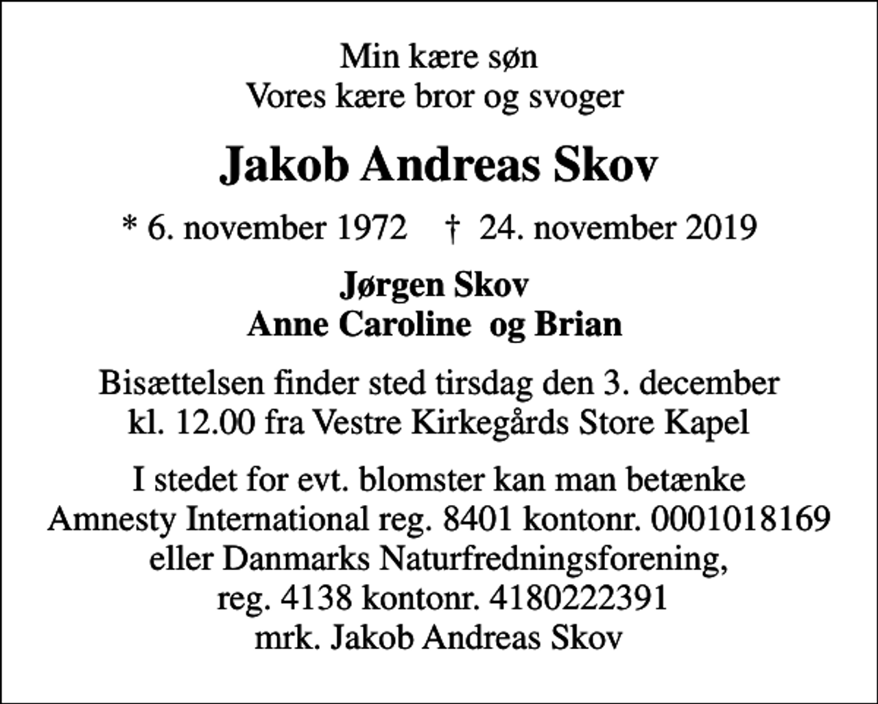 <p>Min kære søn Vores kære bror og svoger<br />Jakob Andreas Skov<br />* 6. november 1972 ✝ 24. november 2019<br />Jørgen Skov Anne Caroline og Brian<br />Bisættelsen finder sted tirsdag den 3. december kl. 12.00 fra Vestre Kirkegårds Store Kapel<br />I stedet for evt. blomster kan man betænke<br />Amnesty International reg.nr.8401,kontonr.0001018169mrk. Jakob Andreas<br />Skov<br />I stedet for evt. blomster kan man betænke Amnesty International reg. 8401 kontonr. 0001018169 eller Danmarks Naturfredningsforening, reg. 4138 kontonr. 4180222391 mrk. Jakob Andreas Skov</p>