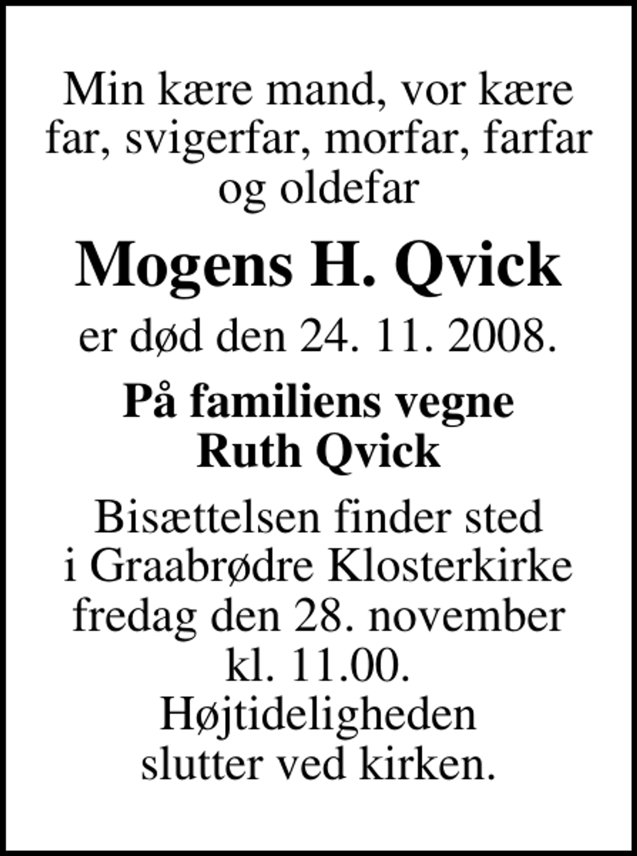 <p>Min kære mand, vor kære far, svigerfar, morfar, farfar og oldefar<br />Mogens H. Qvick<br />er død den 24. 11. 2008.<br />På familiens vegne Ruth Qvick<br />Bisættelsen finder sted i Graabrødre Klosterkirke fredag den 28. november kl. 11.00 Højtideligheden slutter ved kirken.</p>
