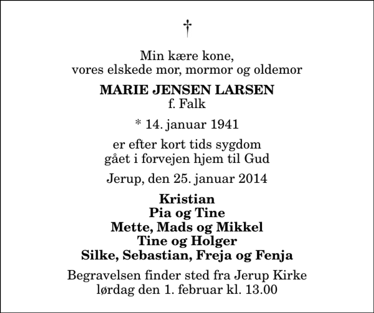 <p>Min kære kone, vores elskede mor, mormor og oldemor<br />Marie Jensen Larsen<br />f. Falk<br />* 14. januar 1941<br />er efter kort tids sygdom gået i forvejen hjem til Gud<br />Jerup, den 25. januar 2014<br />Kristian Pia og Tine Mette, Mads og Mikkel Tine og Holger Silke, Sebastian, Freja og Fenja<br />Begravelsen finder sted fra Jerup Kirke lørdag den 1. februar kl. 13.00</p>