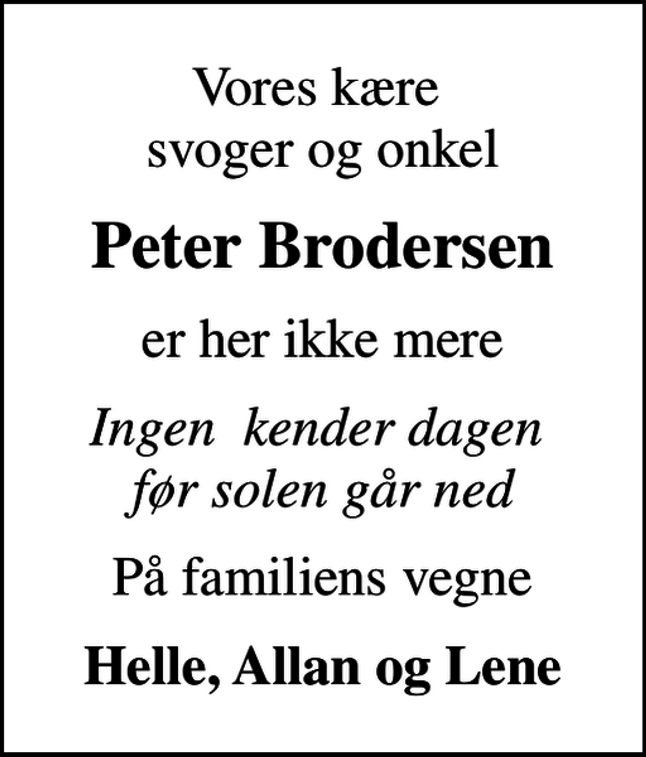 <p>Vores kære svoger og onkel<br />Peter Brodersen<br />er her ikke mere<br />Ingen kender dagen før solen går ned<br />På familiens vegne<br />Helle, Allan og Lene</p>