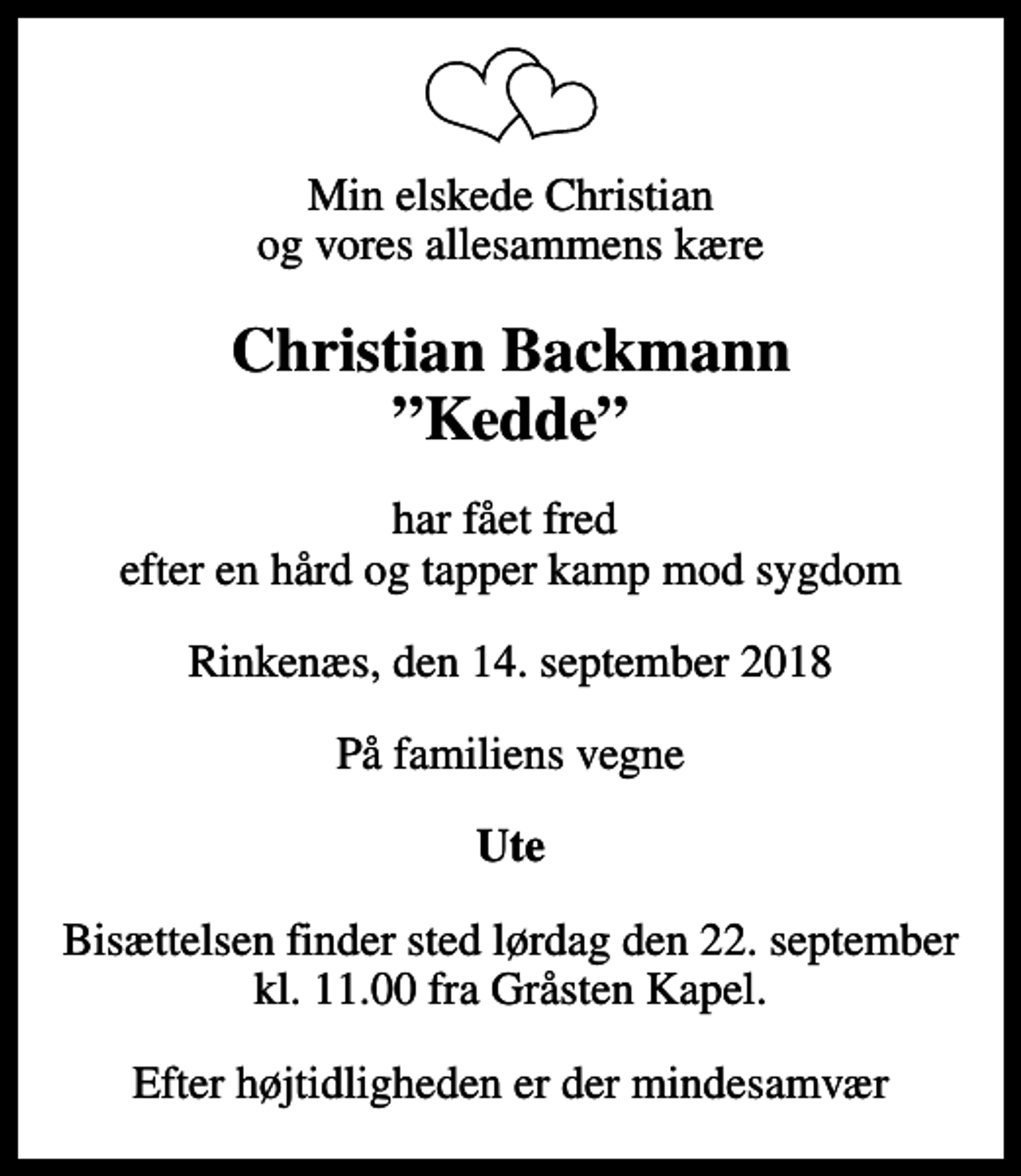 <p>Min elskede Christian og vores allesammens kære<br />Christian Backmann Kedde<br />har fået fred efter en hård og tapper kamp mod sygdom<br />Rinkenæs, den 14. september 2018<br />På familiens vegne<br />Ute<br />Bisættelsen finder sted lørdag den 22. september kl. 11.00 fra Gråsten Kapel<br />Efter højtidligheden er der mindesamvær</p>