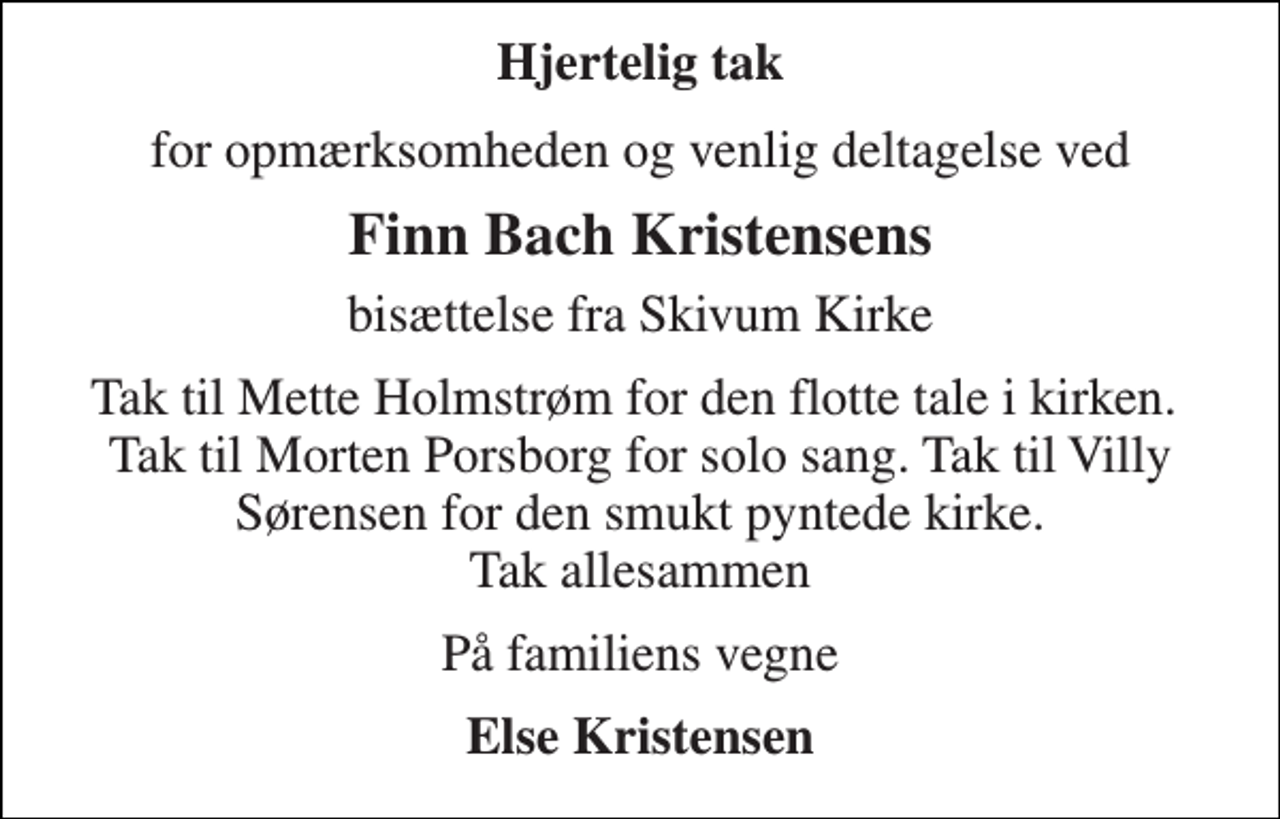 <p>Hjertelig tak<br />for opmærksomheden og venlig deltagelse ved<br />Finn Bach Kristensens<br />bisættelse fra Skivum Kirke<br />Tak til Mette Holmstrøm for den flotte tale i kirken. Tak til Morten Porsborg for solo sang. Tak til Villy Sørensen for den smukt pyntede kirke. Tak allesammen<br />På familiens vegne<br />Else Kristensen</p>