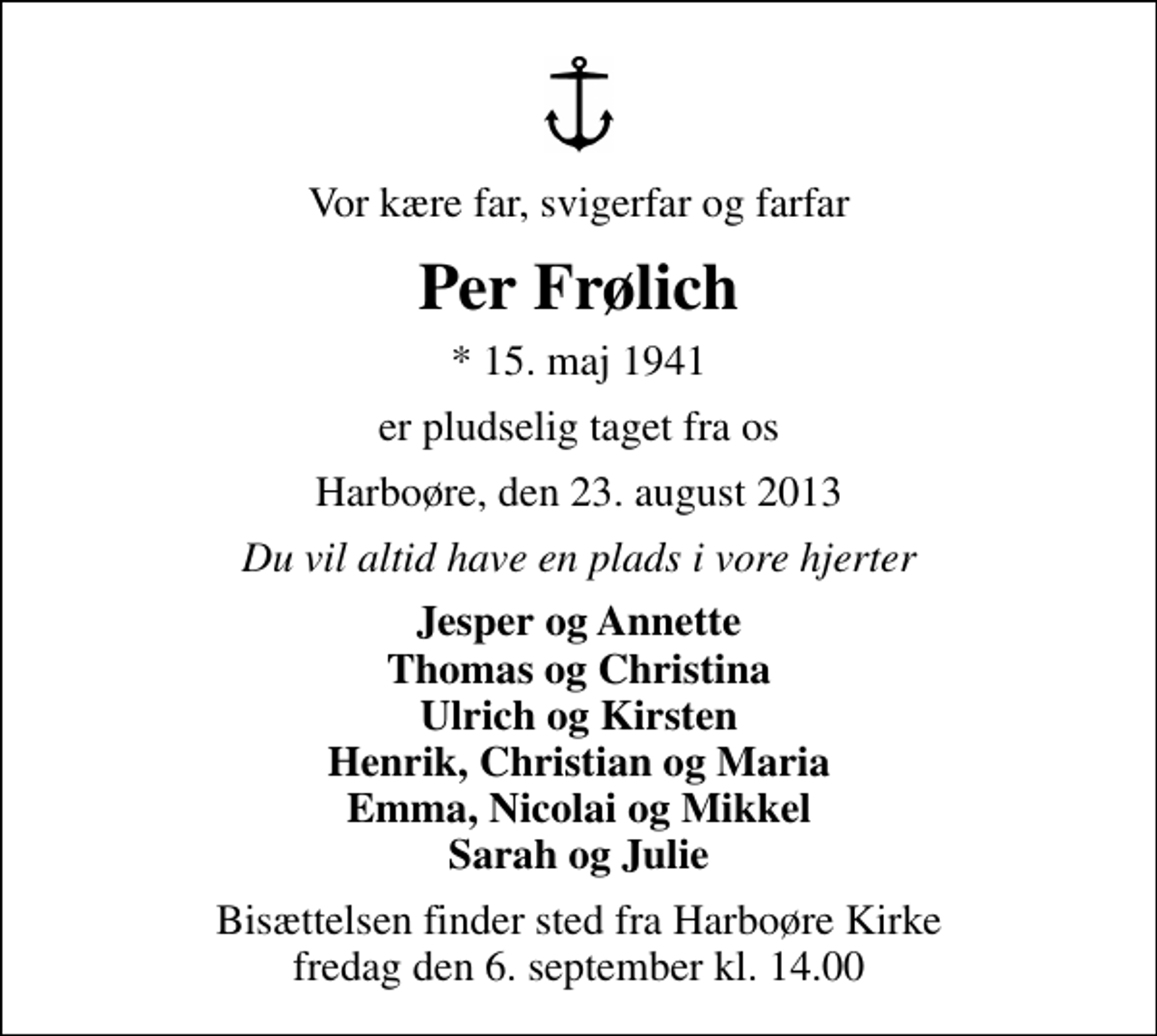 <p>Vor kære far, svigerfar og farfar<br />Per Frølich<br />* 15. maj 1941<br />er pludselig taget fra os<br />Harboøre, den 23. august 2013<br />Du vil altid have en plads i vore hjerter<br />Jesper og Annette Thomas og Christina Ulrich og Kirsten Henrik, Christian og Maria Emma, Nicolai og Mikkel Sarah og Julie<br />Bisættelsen finder sted fra Harboøre Kirke fredag den 6. september kl. 14.00</p>