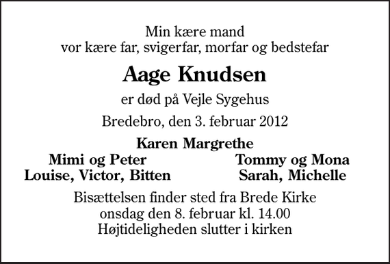 <p>Min kære mand vor kære far, svigerfar, morfar og bedstefar<br />Aage Knudsen<br />er død på Vejle Sygehus<br />Bredebro, den 3. februar 2012<br />Karen Margrethe<br />Mimi og Peter<br />Tommy og Mona<br />Louise, Victor, Bitten<br />Sarah, Michelle<br />Bisættelsen finder sted fra Brede Kirke onsdag den 8. februar kl. 14.00 Højtideligheden slutter i kirken</p>