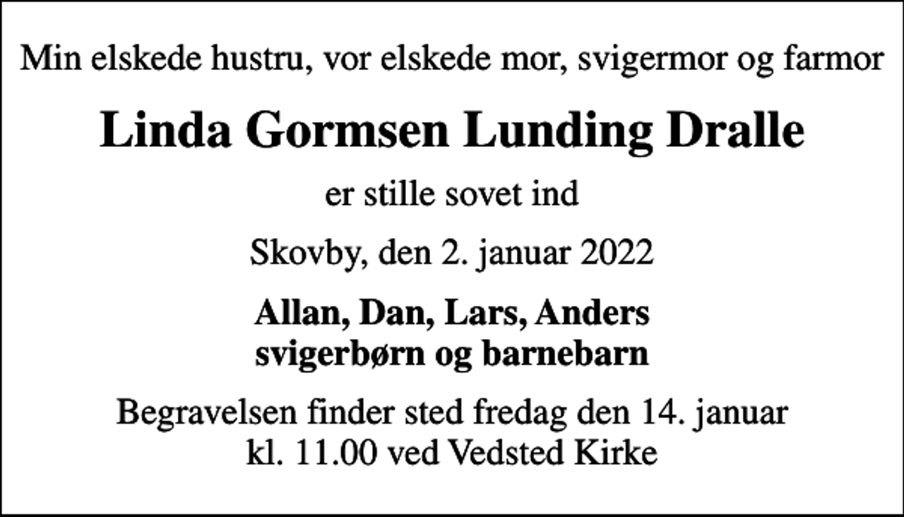 <p>Min elskede hustru, vor elskede mor, svigermor og farmor<br />Linda Gormsen Lunding Dralle<br />er stille sovet ind<br />Skovby, den 2. januar 2022<br />Allan, Dan, Lars, Anders svigerbørn og barnebarn<br />Begravelsen finder sted fredag den 14. januar kl. 11.00 ved Vedsted Kirke</p>