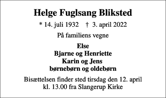 <p>Helge Fuglsang Bliksted<br />* 14. juli 1932 ✝ 3. april 2022<br />På familiens vegne<br />Else Bjarne og Henriette Karin og Jens børnebørn og oldebørn<br />Bisættelsen finder sted tirsdag den 12. april kl. 13.00 fra Slangerup Kirke</p>