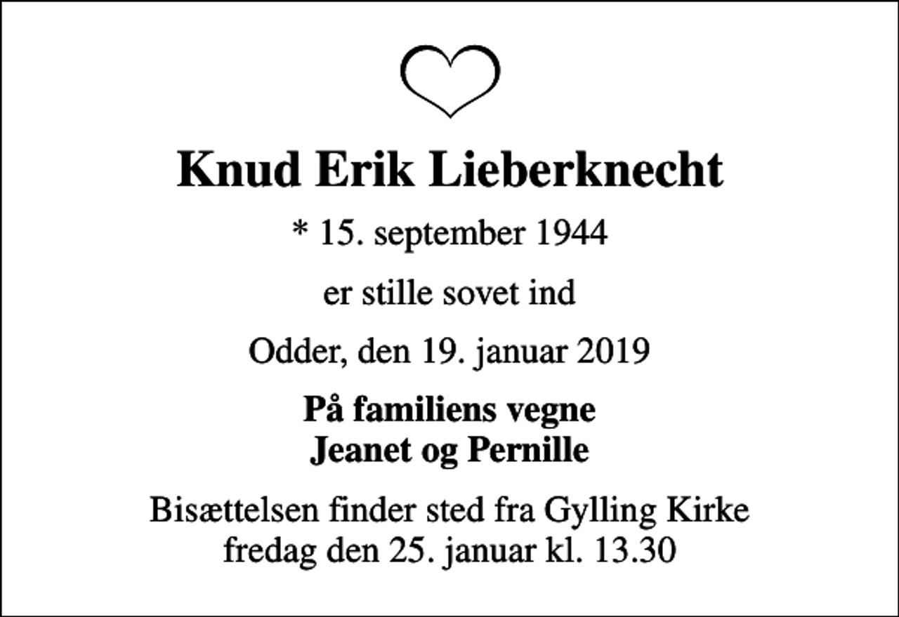<p>Knud Erik Lieberknecht<br />* 15. september 1944<br />er stille sovet ind<br />Odder, den 19. januar 2019<br />På familiens vegne Jeanet og Pernille<br />Bisættelsen finder sted fra Gylling Kirke fredag den 25. januar kl. 13.30</p>