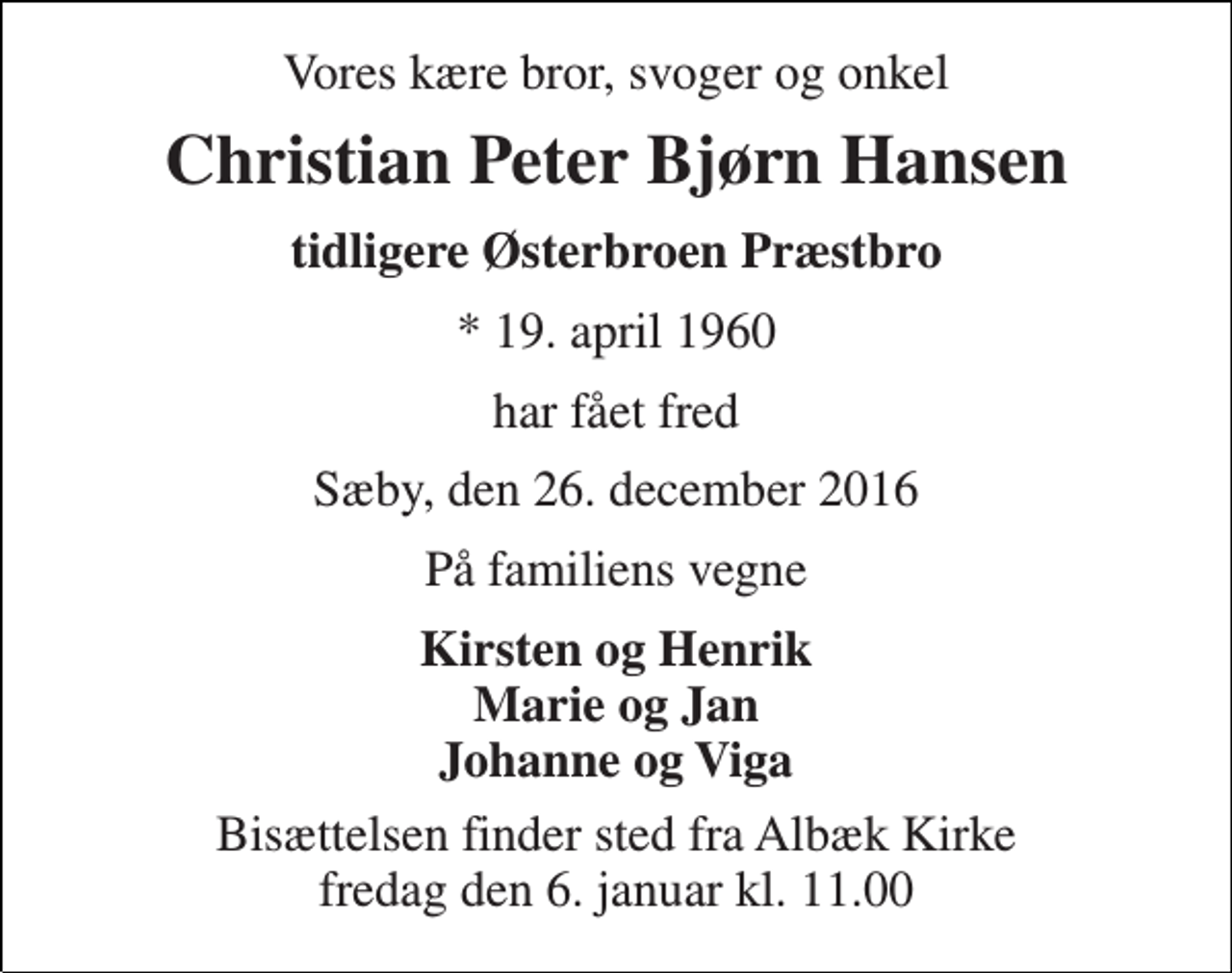 <p>Vores kære bror, svoger og onkel<br />Christian Peter Bjørn Hansen<br />tidligere Østerbroen Præstbro<br />* 19. april 1960<br />har fået fred<br />Sæby, den 26. december 2016<br />På familiens vegne<br />Kirsten og Henrik Marie og Jan Johanne og Viga<br />Bisættelsen finder sted fra Albæk Kirke fredag den 6. januar kl. 11.00</p>