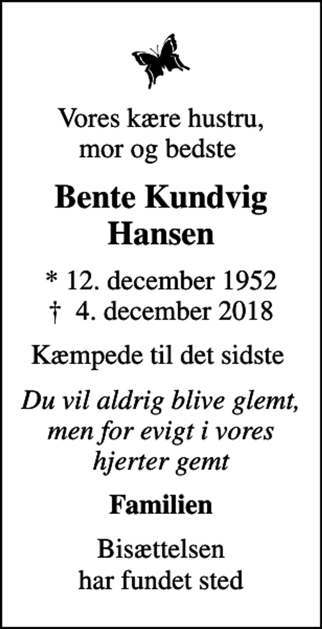 <p>Vores kære hustru, mor og bedste<br />Bente Kundvig Hansen<br />* 12. december 1952<br />✝ 4. december 2018<br />Kæmpede til det sidste<br />Du vil aldrig blive glemt, men for evigt i vores hjerter gemt<br />Familien<br />Bisættelsen har fundet sted</p>