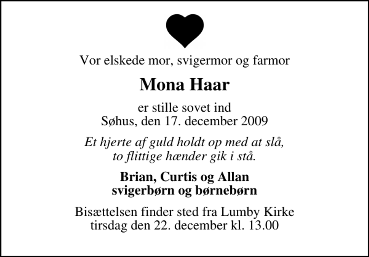 <p>Vor elskede mor, svigermor og farmor<br />Mona Haar<br />er stille sovet ind Søhus, den 17. december 2009<br />Et hjerte af guld holdt op med at slå, to flittige hænder gik i stå.<br />Brian, Curtis og Allan svigerbørn og børnebørn<br />Bisættelsen finder sted fra Lumby Kirke tirsdag den 22. december kl. 13.00</p>