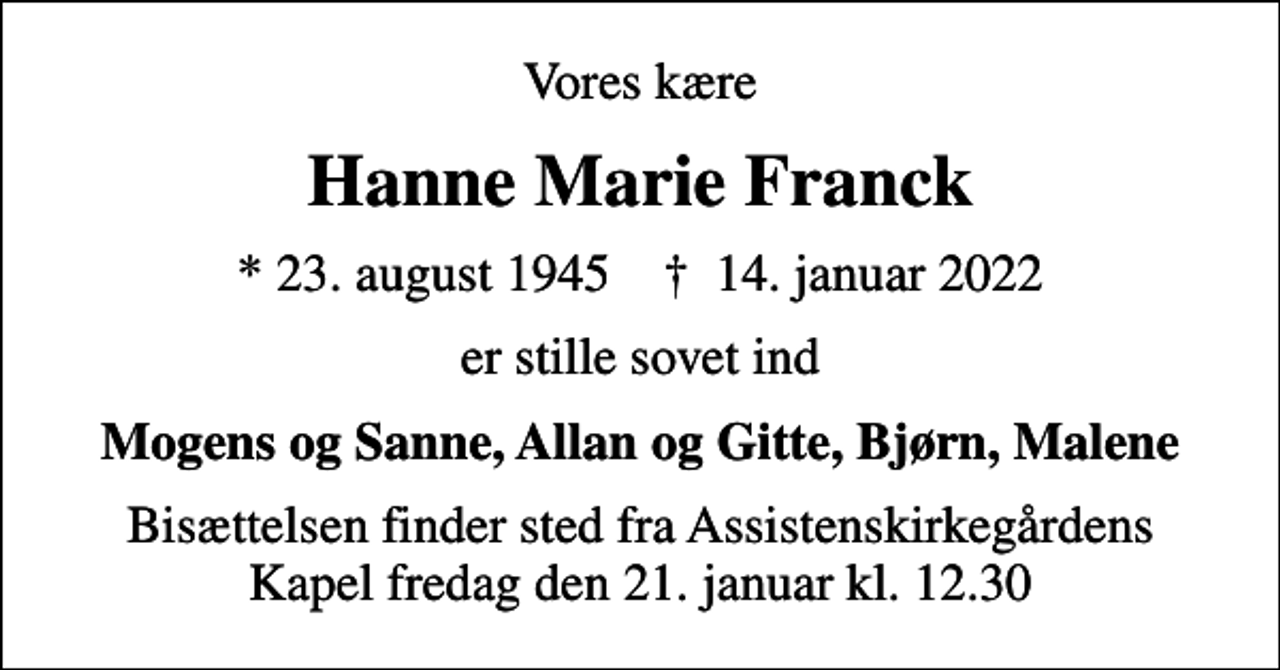 <p>Vores kære<br />Hanne Marie Franck<br />* 23. august 1945 ✝ 14. januar 2022<br />er stille sovet ind<br />Mogens og Sanne, Allan og Gitte, Bjørn, Malene<br />Bisættelsen finder sted fra Assistenskirkegårdens Kapel fredag den 21. januar kl. 12.30</p>