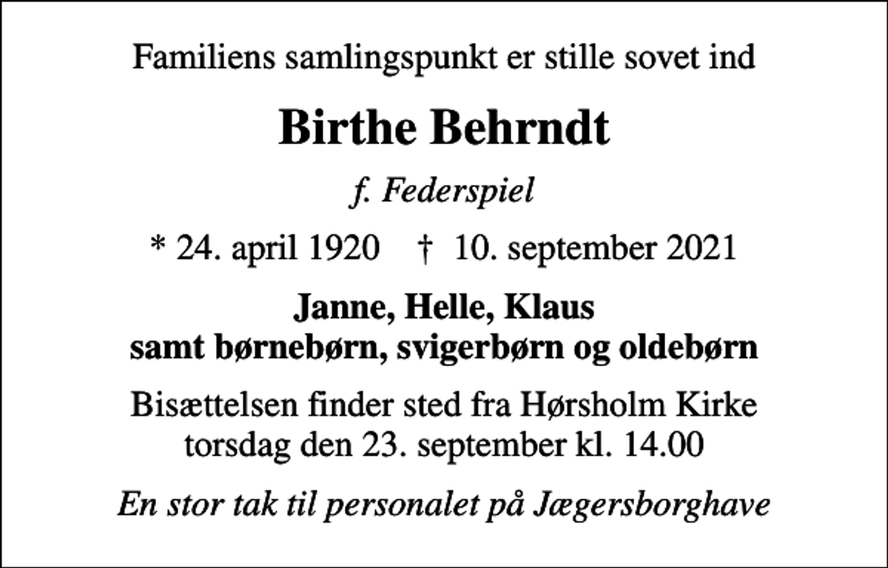 <p>Familiens samlingspunkt er stille sovet ind<br />Birthe Behrndt<br />f. Federspiel<br />* 24. april 1920 ✝ 10. september 2021<br />Janne, Helle, Klaus samt børnebørn, svigerbørn og oldebørn<br />Bisættelsen finder sted fra Hørsholm Kirke torsdag den 23. september kl. 14.00<br />En stor tak til personalet på Jægersborghave</p>