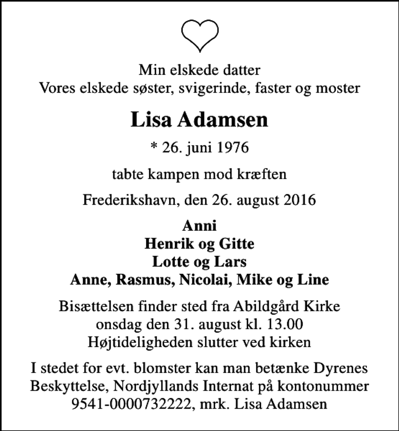 <p>Min elskede datter Vores elskede søster, svigerinde, faster og moster<br />Lisa Adamsen<br />* 26. juni 1976<br />tabte kampen mod kræften<br />Frederikshavn, den 26. august 2016<br />Anni Henrik og Gitte Lotte og Lars Anne, Rasmus, Nicolai, Mike og Line<br />Bisættelsen finder sted fra Abildgård Kirke onsdag den 31. august kl. 13.00 Højtideligheden slutter ved kirken<br />I stedet for evt. blomster kan man betænke Dyrenes Beskyttelse, Nordjyllands Internat på kontonummer 9541-0000732222, mrk. Lisa Adamsen</p>