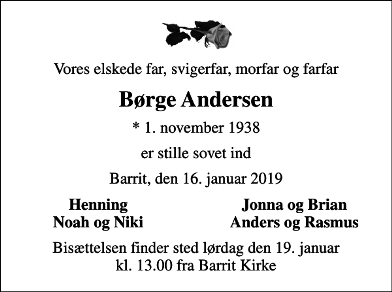 <p>Vores elskede far, svigerfar, morfar og farfar<br />Børge Andersen<br />* 1. november 1938<br />er stille sovet ind<br />Barrit, den 16. januar 2019<br />Henning<br />Jonna og Brian<br />Noah og Niki<br />Anders og Rasmus<br />Bisættelsen finder sted lørdag den 19. januar kl. 13.00 fra Barrit Kirke</p>