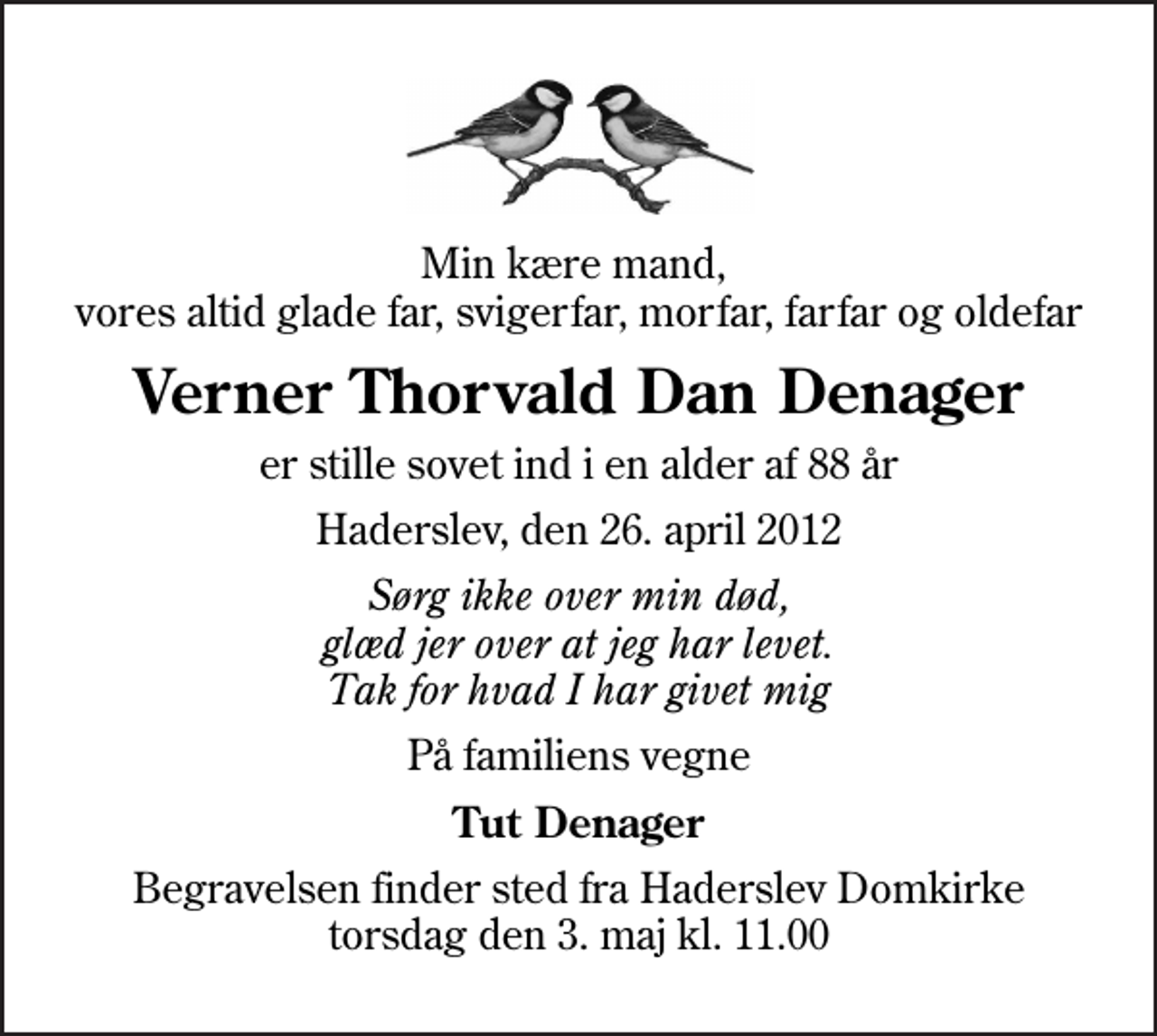 <p>Min kære mand, vores altid glade far, svigerfar, morfar, farfar og oldefar<br />Verner Thorvald Dan Denager<br />er stille sovet ind i en alder af 88 år<br />Haderslev, den 26. april 2012<br />Sørg ikke over min død, glæd jer over at jeg har levet. Tak for hvad I har givet mig<br />På familiens vegne<br />Tut Denager<br />Begravelsen finder sted fra Haderslev Domkirke torsdag den 3. maj kl. 11.00</p>