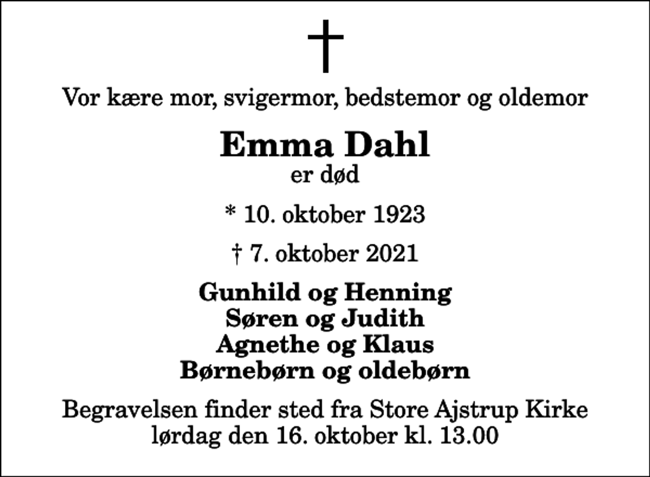<p>Vor kære mor, svigermor, bedstemor og oldemor<br />Emma Dahl<br />er død<br />* 10. oktober 1923<br />✝ 7. oktober 2021<br />Gunhild og Henning Søren og Judith Agnethe og Klaus Børnebørn og oldebørn<br />Begravelsen finder sted fra Store Ajstrup Kirke lørdag den 16. oktober kl. 13.00</p>