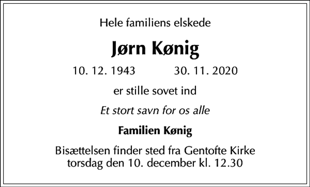 <p>Hele familiens elskede<br />Jørn Kønig<br />10.12.1943 30.11.2020<br />er stille sovet ind<br />Et stort savn for os alle<br />Familien Kønig<br />Bisættelsen finder sted fra Gentofte Kirke torsdag den 10. december kl. 12.30</p>