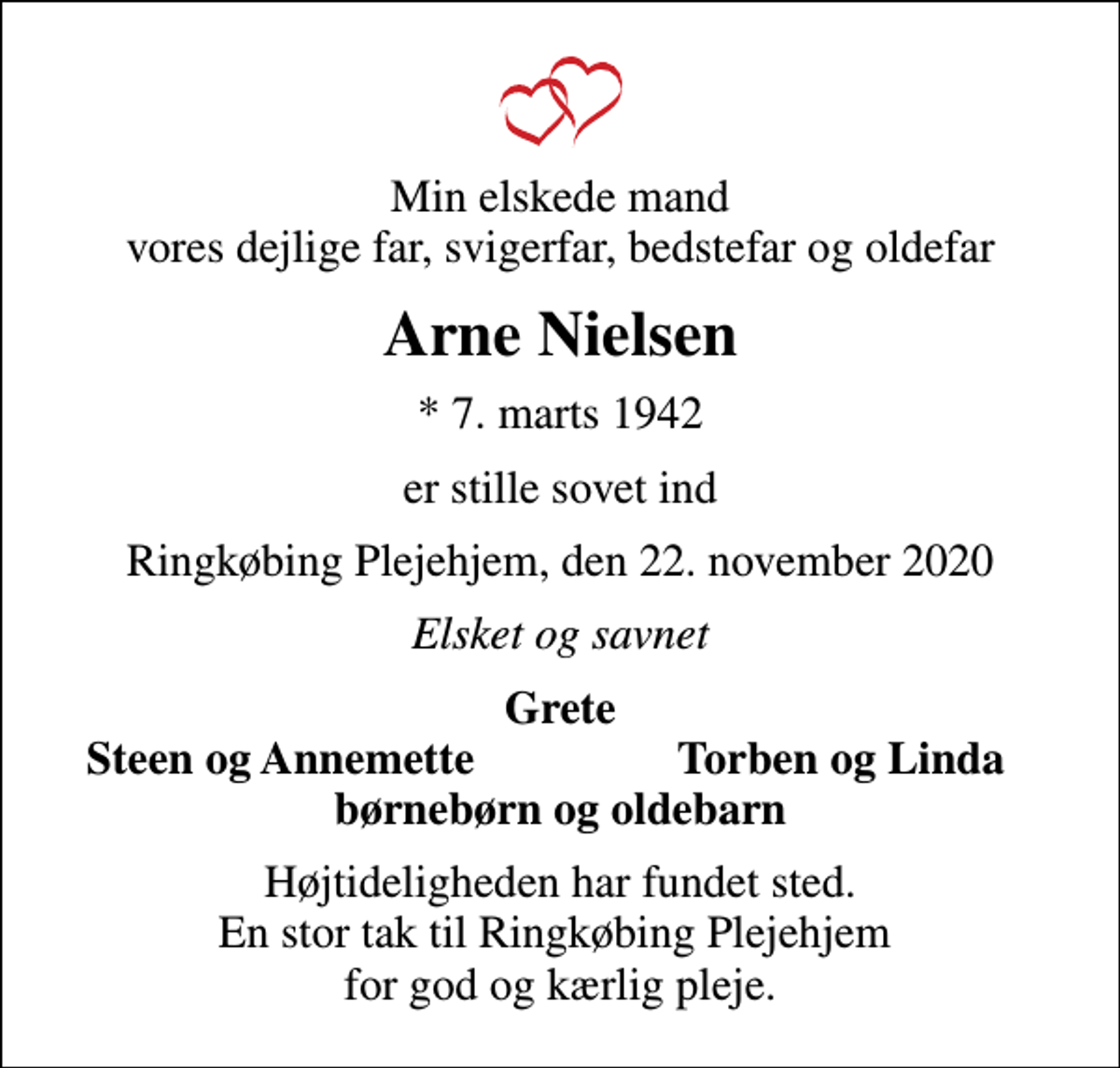 <p>Min elskede mand vores dejlige far, svigerfar, bedstefar og oldefar<br />Arne Nielsen<br />* 7. marts 1942<br />er stille sovet ind<br />Ringkøbing Plejehjem, den 22. november 2020<br />Elsket og savnet<br />Grete<br />Steen og Annemette<br />Torben og Linda<br />Højtideligheden har fundet sted. En stor tak til Ringkøbing Plejehjem for god og kærlig pleje.</p>