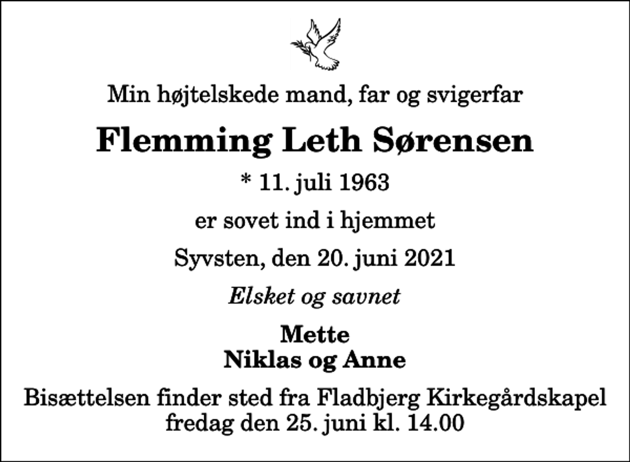 <p>Min højtelskede mand, far og svigerfar<br />Flemming Leth Sørensen<br />* 11. juli 1963<br />er sovet ind i hjemmet<br />Syvsten, den 20. juni 2021<br />Elsket og savnet<br />Mette Niklas og Anne<br />Bisættelsen finder sted fra Fladbjerg Kirkegårdskapel fredag den 25. juni kl. 14.00</p>