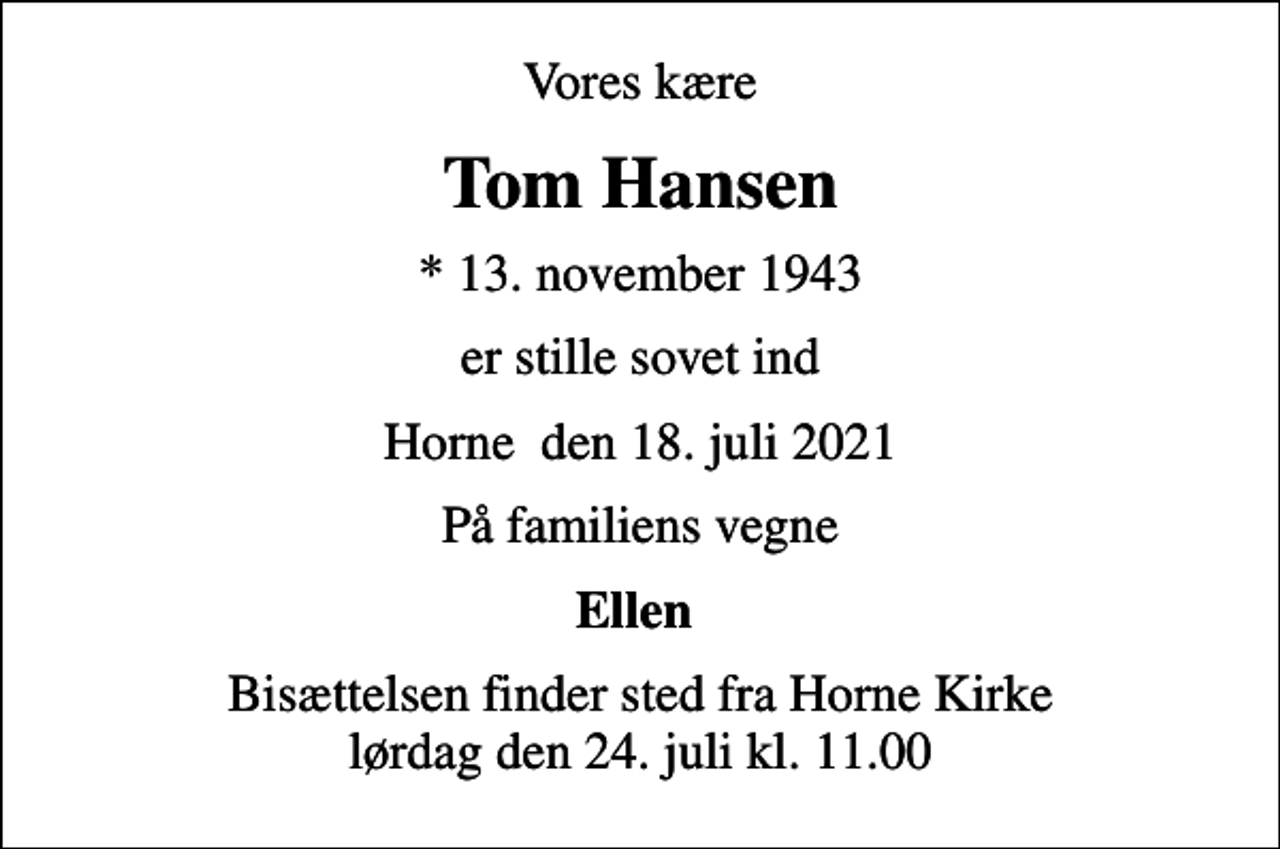 <p>Vores kære<br />Tom Hansen<br />* 13. november 1943<br />er stille sovet ind<br />Horne den 18. juli 2021<br />På familiens vegne<br />Ellen<br />Bisættelsen finder sted fra Horne Kirke lørdag den 24. juli kl. 11.00</p>