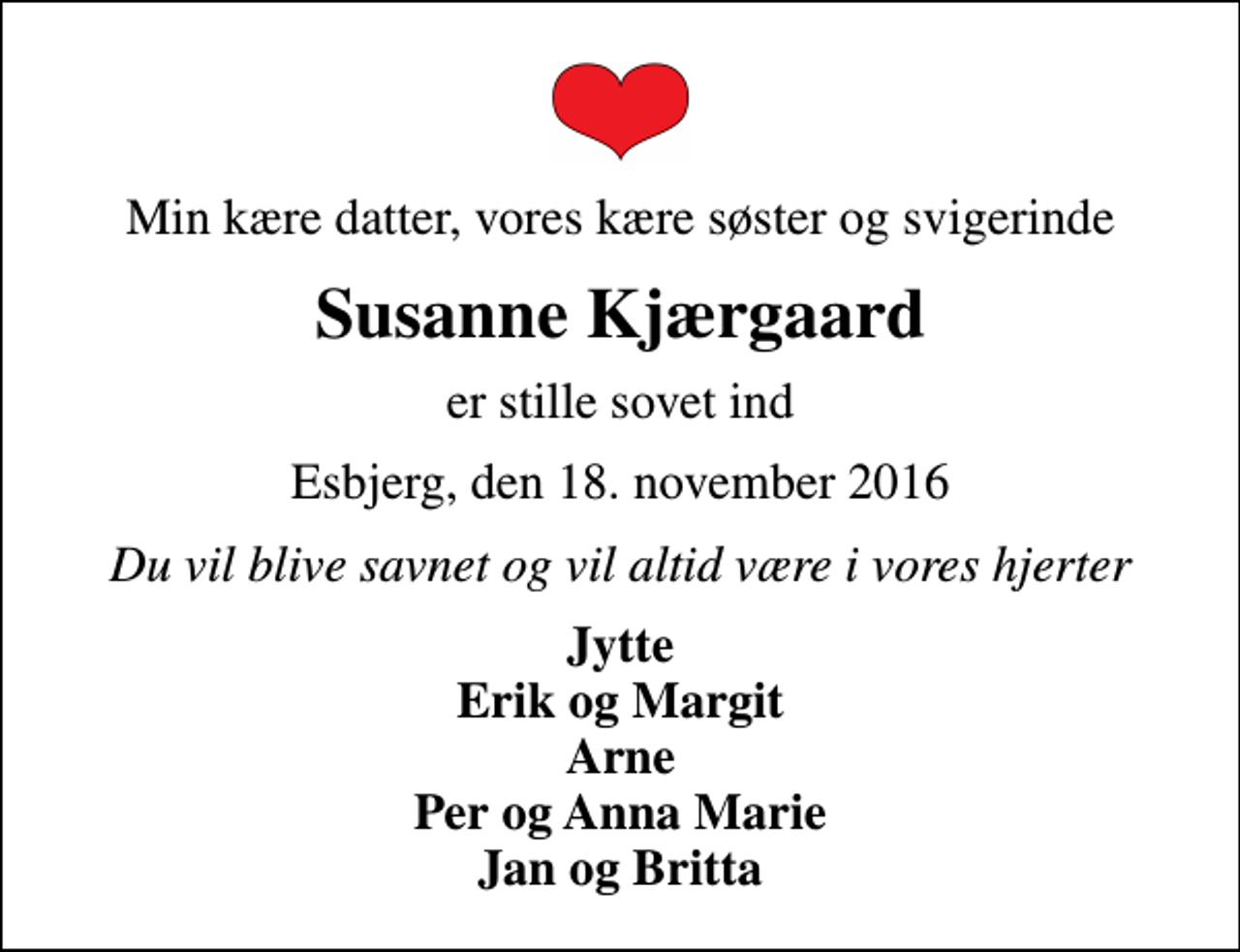 <p>Min kære datter, vores kære søster og svigerinde<br />Susanne Kjærgaard<br />er stille sovet ind<br />Esbjerg, den 18. november 2016<br />Du vil blive savnet og vil altid være i vores hjerter<br />Jytte Erik og Margit Arne Per og Anna Marie Jan og Britta</p>
