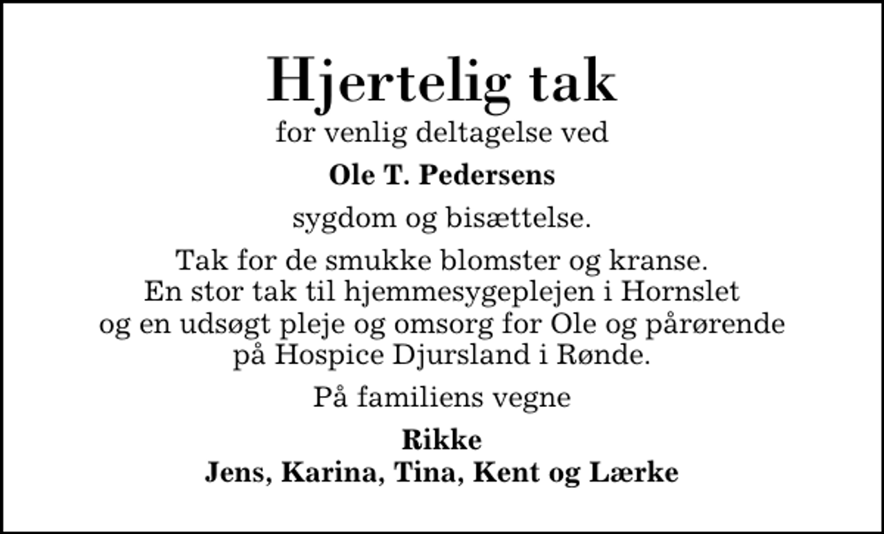 <p>Hjertelig tak<br />for venlig deltagelse ved<br />Ole T. Pedersens<br />sygdom og bisættelse.<br />Tak for de smukke blomster og kranse. En stor tak til hjemmesygeplejen i Hornslet og en udsøgt pleje og omsorg for Ole og pårørende på Hospice Djursland i Rønde.<br />På familiens vegne<br />Rikke Jens, Karina, Tina, Kent og Lærke</p>