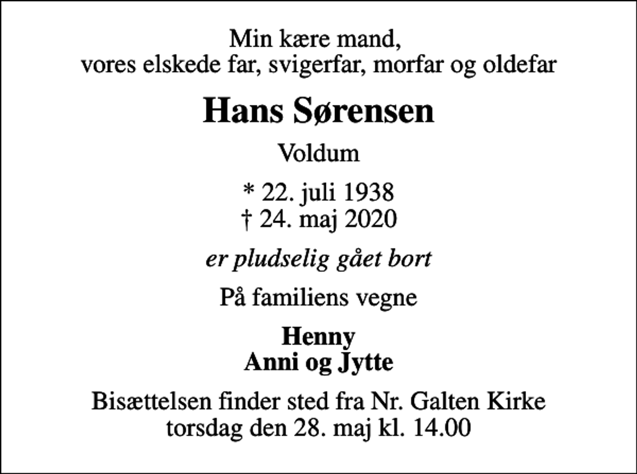 <p>Min kære mand, vores elskede far, svigerfar, morfar og oldefar<br />Hans Sørensen<br />Voldum<br />* 22. juli 1938<br />✝ 24. maj 2020<br />er pludselig gået bort<br />På familiens vegne<br />Henny Anni og Jytte<br />Bisættelsen finder sted fra Nr. Galten Kirke torsdag den 28. maj kl. 14.00</p>