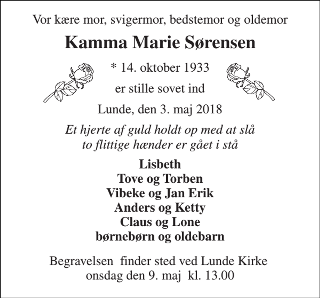 <p>Vor kære mor, svigermor, bedstemor og oldemor<br />Kamma Marie Sørensen<br />* 14. oktober 1933<br />er stille sovet ind<br />Lunde, den 3. maj 2018<br />Et hjerte af guld holdt op med at slå to flittige hænder er gået i stå<br />Lisbeth Tove og Torben Vibeke og Jan Erik Anders og Ketty Claus og Lone børnebørn og oldebarn<br />Begravelsen​ finder sted ved Lunde Kirke​ onsdag den 9. maj​ kl. 13.00</p>