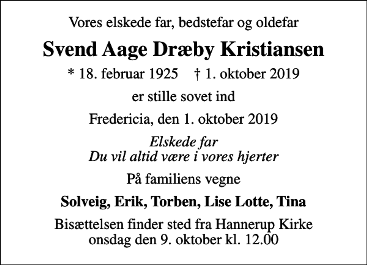 <p>Vores elskede far, bedstefar og oldefar<br />Svend Aage Dræby Kristiansen<br />* 18. februar 1925 ✝ 1. oktober 2019<br />er stille sovet ind<br />Fredericia, den 1. oktober 2019<br />Elskede far Du vil altid være i vores hjerter<br />På familiens vegne<br />Solveig, Erik, Torben, Lise Lotte, Tina<br />Bisættelsen finder sted fra Hannerup Kirke onsdag den 9. oktober kl. 12.00</p>