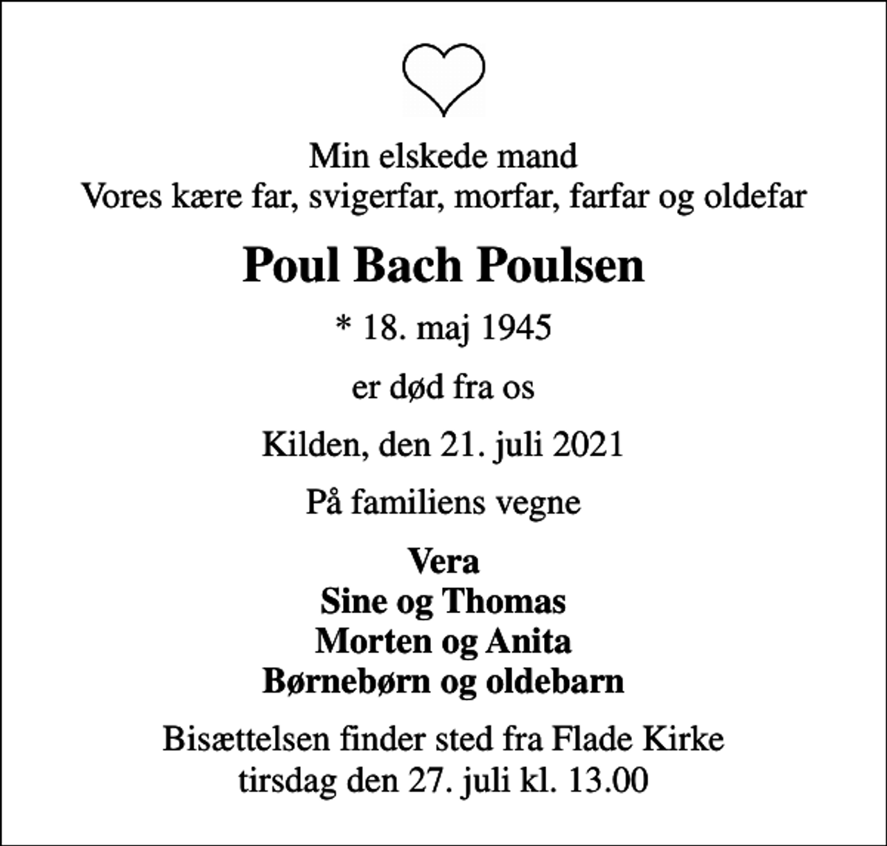 <p>Min elskede mand Vores kære far, svigerfar, morfar, farfar og oldefar<br />Poul Bach Poulsen<br />* 18. maj 1945<br />er død fra os<br />Kilden, den 21. juli 2021<br />På familiens vegne<br />Vera Sine og Thomas Morten og Anita Børnebørn og oldebarn<br />Bisættelsen finder sted fra Flade Kirke tirsdag den 27. juli kl. 13.00</p>