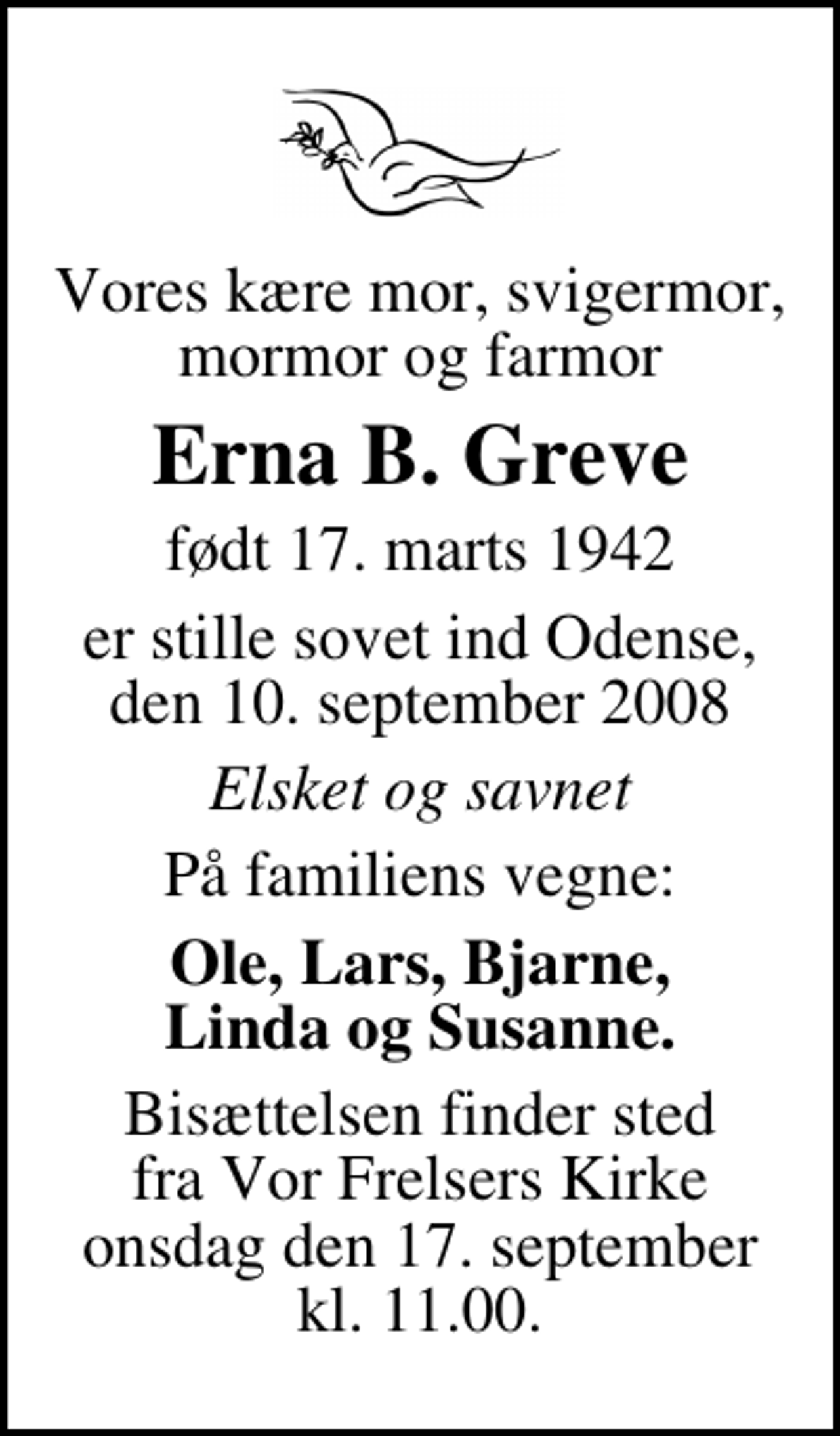 <p>Vores kære mor, svigermor, mormor og farmor<br />Erna B. Greve<br />født 17. marts 1942<br />er stille sovet ind Odense, den 10. september 2008<br />Elsket og savnet<br />På familiens vegne:<br />Ole, Lars, Bjarne, Linda og Susanne.<br />Bisættelsen finder sted fra Vor Frelsers Kirke onsdag den 17. september kl. 11.00</p>