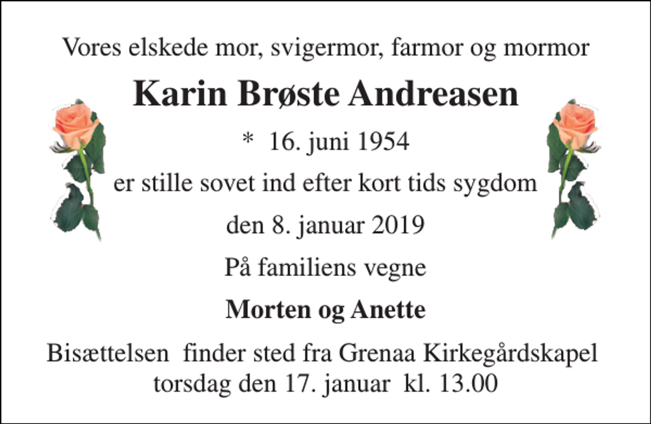 <p>Vores elskede mor, svigermor, farmor og mormor<br />Karin Brøste Andreasen<br />*​ 16. juni 1954<br />er stille sovet ind efter kort tids sygdom<br />den 8. januar 2019<br />På familiens vegne<br />Morten og Anette<br />Bisættelsen​ finder sted fra Grenaa Kirkegårdskapel​ torsdag den 17. januar​ kl. 13.00</p>