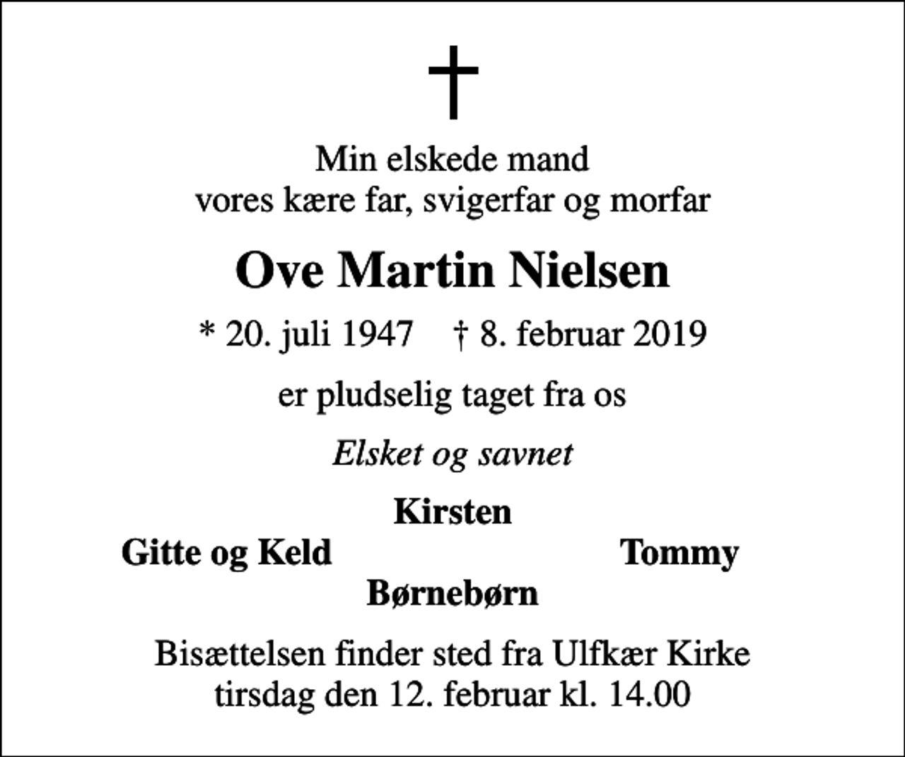 <p>Min elskede mand vores kære far, svigerfar og morfar<br />Ove Martin Nielsen<br />* 20. juli 1947 ✝ 8. februar 2019<br />er pludselig taget fra os<br />Elsket og savnet<br />Kirsten<br />Gitte og Keld<br />Tommy<br />Bisættelsen finder sted fra Ulfkær Kirke tirsdag den 12. februar kl. 14.00</p>