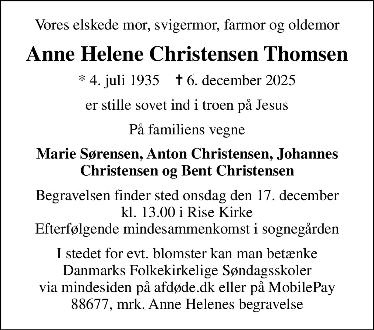 Vores elskede mor, svigermor, farmor og oldemor
Anne Helene Christensen Thomsen
* 4. juli 1935    ✝ 6. december 2025
er stille sovet ind i troen på Jesus
På familiens vegne
Marie Sørensen, Anton Christensen, Johannes Christensen og Bent Christensen
Begravelsen finder sted onsdag den 17. december kl. 13.00 i Rise Kirke Efterfølgende mindesammenkomst i sognegården
I stedet for evt. blomster kan man betænke Danmarks Folkekirkelige Søndagsskoler via mindesiden på afdøde.dk eller på MobilePay 88677, mrk. Anne Helenes begravelse
I stedet for evt. blomster kan man betænke
					Danmarks Folkekirkelige Søndagsskoler via mindesiden på afdøde.dk