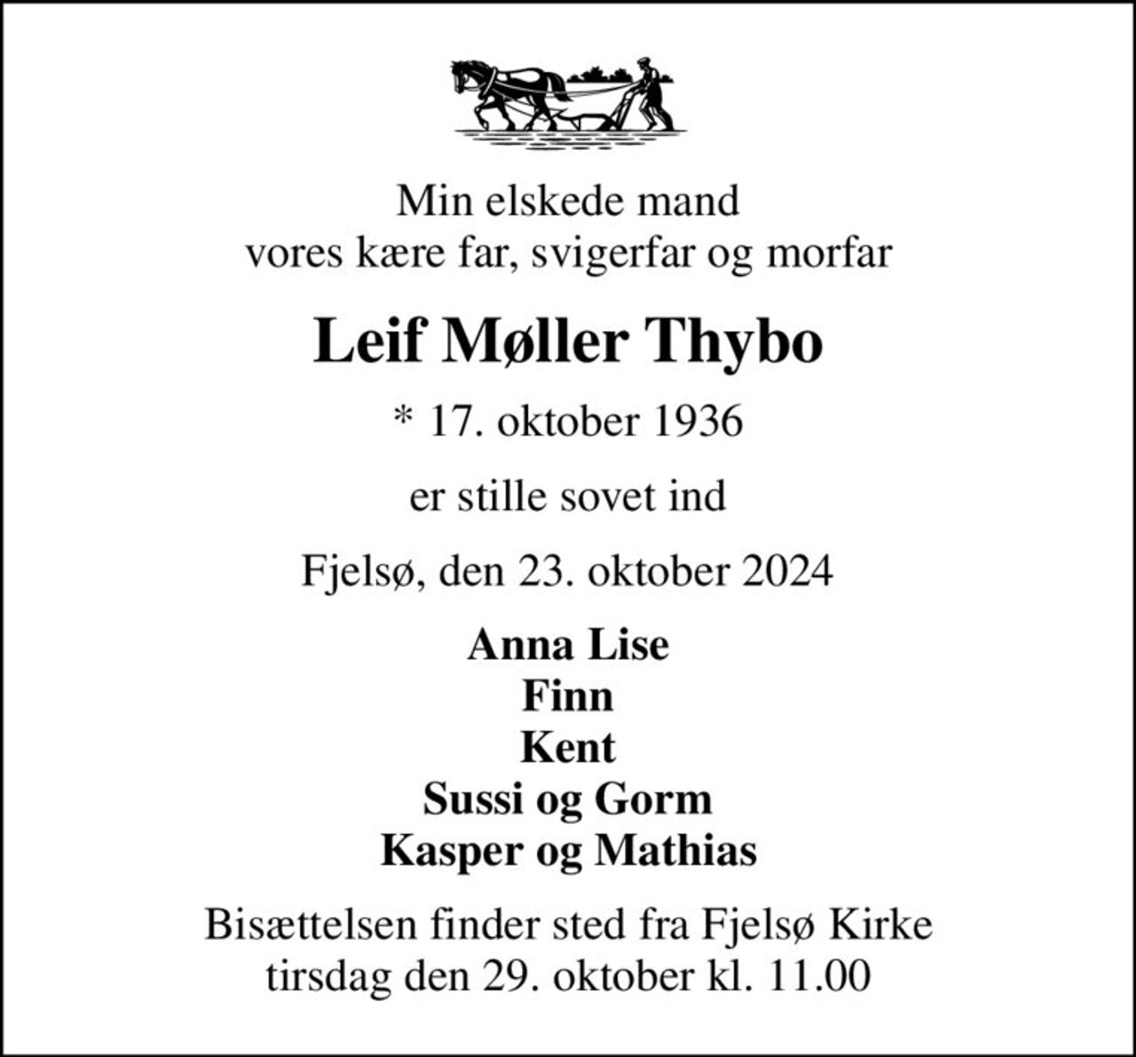 Min elskede mand vores kære far, svigerfar og morfar
Leif Møller Thybo
* 17. oktober 1936
er stille sovet ind
Fjelsø, den 23. oktober 2024
Anna Lise Finn Kent Sussi og Gorm Kasper og Mathias
Bisættelsen finder sted fra Fjelsø Kirke  tirsdag den 29. oktober kl. 11.00