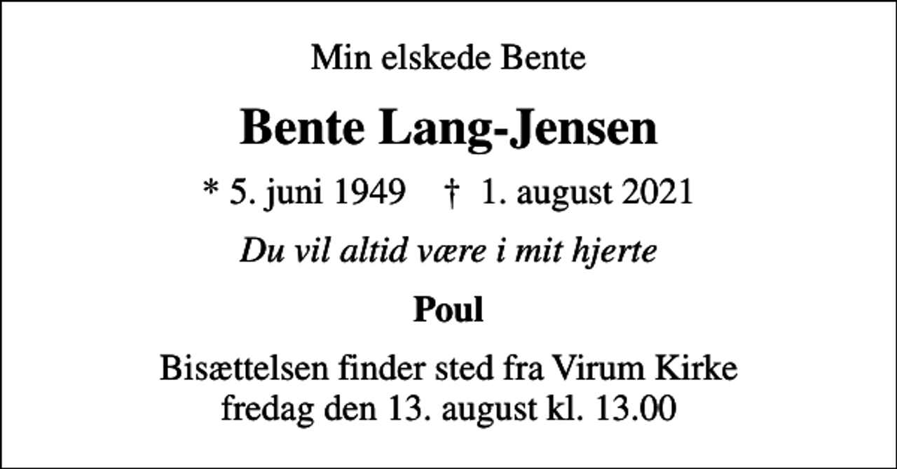 <p>Min elskede Bente<br />Bente Lang-Jensen<br />* 5. juni 1949 ✝ 1. august 2021<br />Du vil altid være i mit hjerte<br />Poul<br />Bisættelsen finder sted fra Virum Kirke fredag den 13. august kl. 13.00</p>