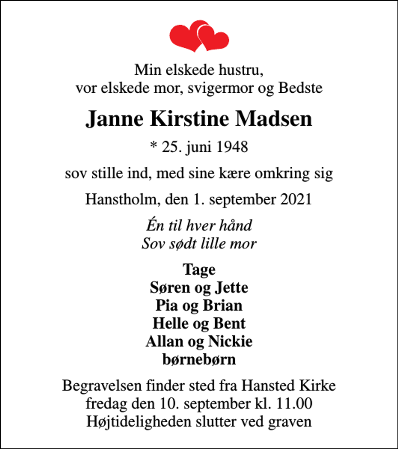<p>Min elskede hustru, vor elskede mor, svigermor og Bedste<br />Janne Kirstine Madsen<br />* 25. juni 1948<br />sov stille ind, med sine kære omkring sig<br />Hanstholm, den 1. september 2021<br />Én til hver hånd Sov sødt lille mor<br />Tage Søren og Jette Pia og Brian Helle og Bent Allan og Nickie børnebørn<br />Begravelsen finder sted fra Hansted Kirke fredag den 10. september kl. 11.00 Højtideligheden slutter ved graven</p>