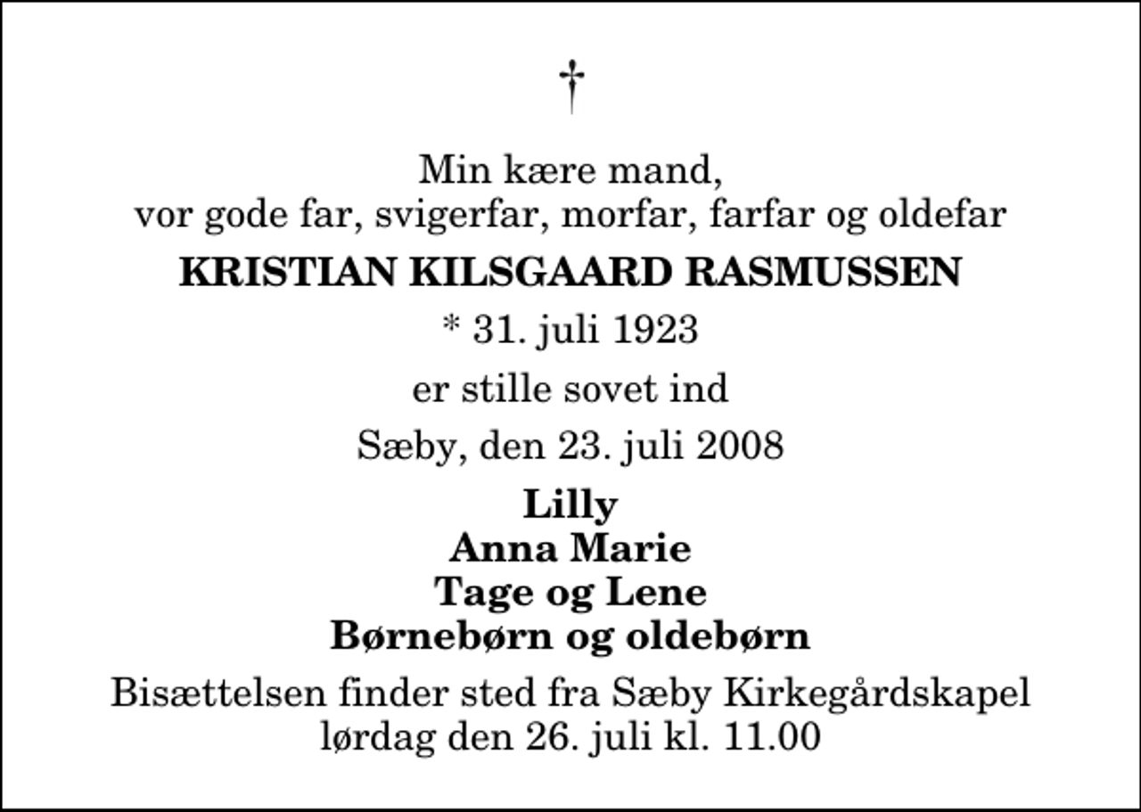 <p>Min kære mand, vor gode far, svigerfar, morfar, farfar og oldefar<br />Kristian Kilsgaard Rasmussen<br />* 31. juli 1923<br />er stille sovet ind<br />Sæby, den 23. juli 2008<br />Lilly Anna Marie Tage og Lene Børnebørn og oldebørn<br />Bisættelsen har fundet sted</p>