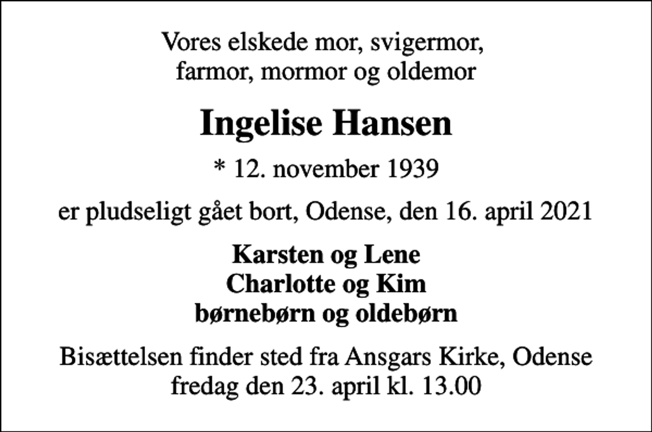 <p>Vores elskede mor, svigermor, farmor, mormor og oldemor<br />Ingelise Hansen<br />* 12. november 1939<br />er pludseligt gået bort, Odense, den 16. april 2021<br />Karsten og Lene Charlotte og Kim børnebørn og oldebørn<br />Bisættelsen finder sted fra Ansgars Kirke, Odense fredag den 23. april kl. 13.00</p>
