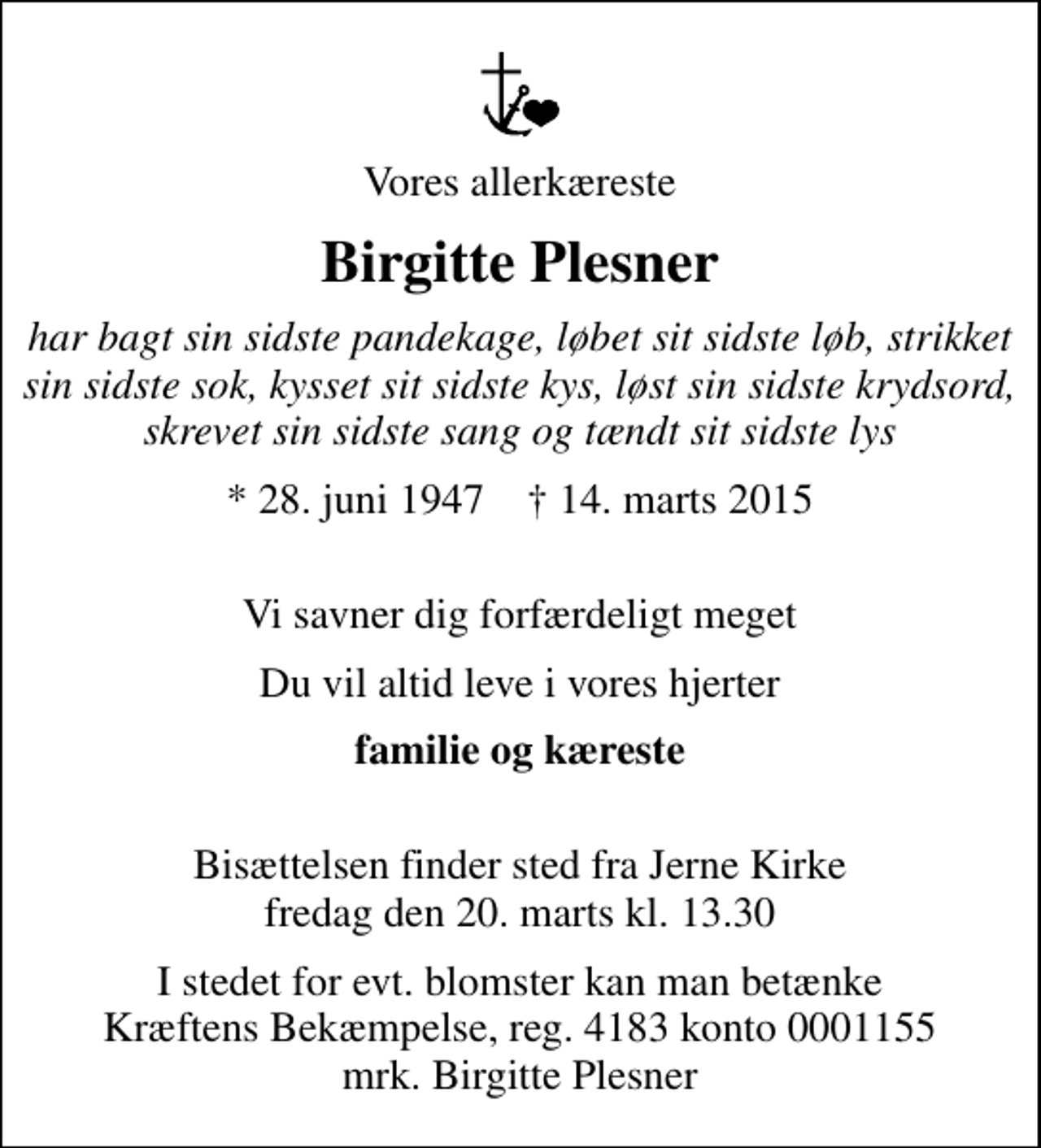 <p>Vores allerkæreste<br />Birgitte Plesner<br />har bagt sin sidste pandekage, løbet sit sidste løb, strikket sin sidste sok, kysset sit sidste kys, løst sin sidste krydsord, skrevet sin sidste sang og tændt sit sidste lys<br />* 28. juni 1947 ✝ 14. marts 2015<br />Vi savner dig forfærdeligt meget<br />Du vil altid leve i vores hjerter<br />familie og kæreste<br />Bisættelsen finder sted fra Jerne Kirke fredag den 20. marts kl. 13.30<br />I stedet for evt. blomster kan man betænke<br />Kræftens Bekæmpelse reg.4183konto0001155mrk. Birgitte<br />Plesner</p>