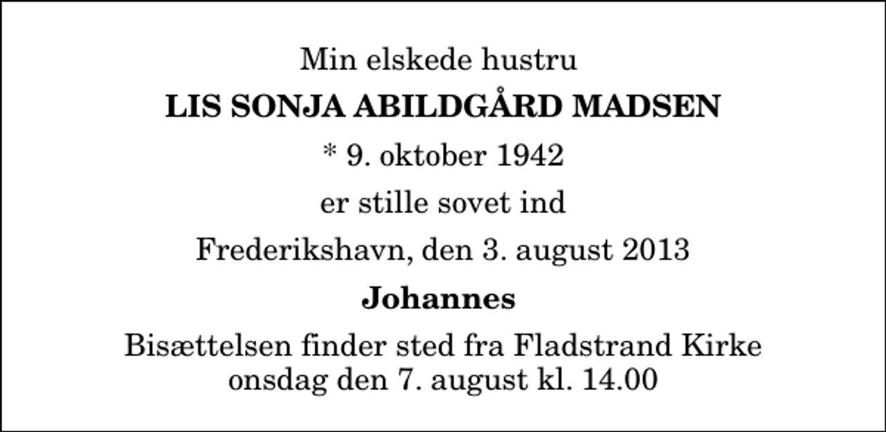 <p>Min elskede hustru<br />Lis Sonja Abildgård Madsen<br />* 9. oktober 1942<br />er stille sovet ind<br />Frederikshavn, den 3. august 2013<br />Johannes<br />Bisættelsen finder sted fra Fladstrand Kirke onsdag den 7. august kl. 14.00</p>