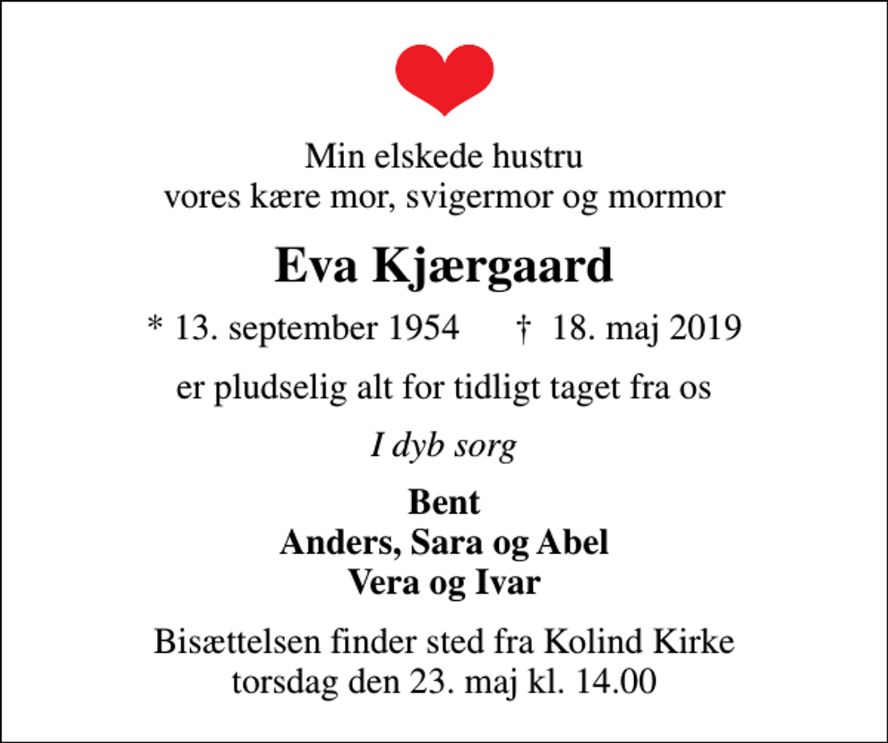 <p>Min elskede hustru vores kære mor, svigermor og mormor<br />Eva Kjærgaard<br />* 13. september 1954 ✝ 18. maj 2019<br />er pludselig alt for tidligt taget fra os<br />I dyb sorg<br />Bent Anders, Sara og Abel Vera og Ivar<br />Bisættelsen finder sted fra Kolind Kirke torsdag den 23. maj kl. 14.00</p>