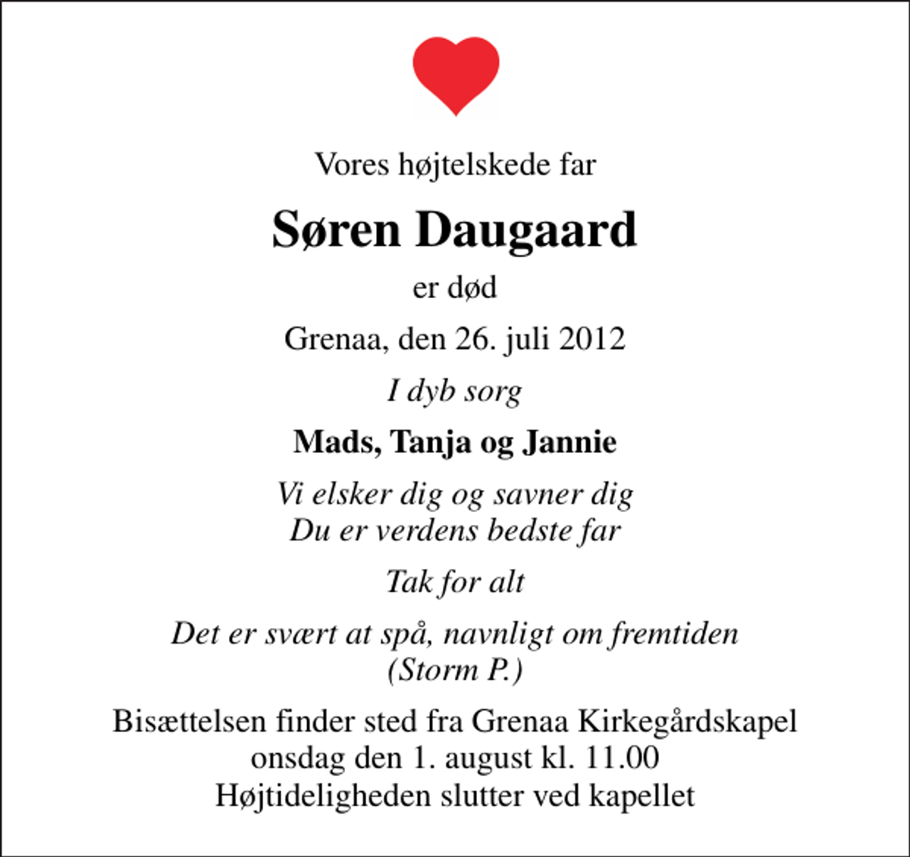 <p>Vores højtelskede far<br />Søren Daugaard<br />er død<br />Grenaa, den 26. juli 2012<br />I dyb sorg<br />Mads, Tanja og Jannie<br />Vi elsker dig og savner dig Du er verdens bedste far<br />Tak for alt<br />Det er svært at spå, navnligt om fremtiden (Storm P.)<br />Bisættelsen finder sted fra Grenaa Kirkegårdskapel onsdag den 1. august kl. 11.00 Højtideligheden slutter ved kapellet</p>
