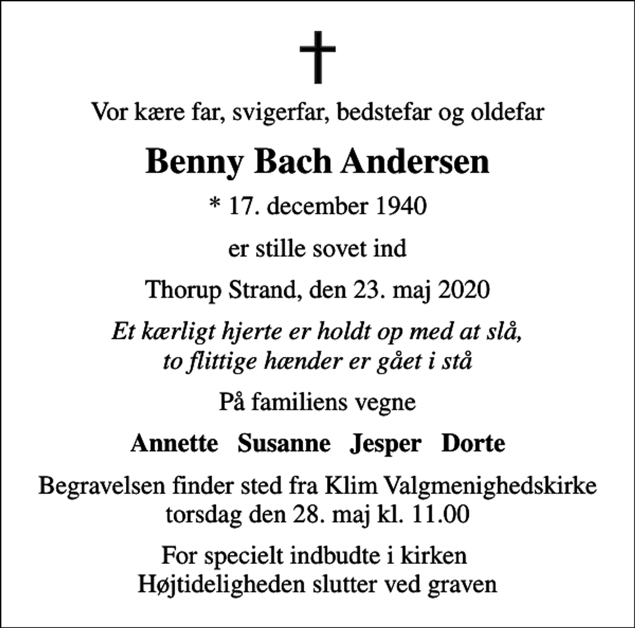 <p>Vor kære far, svigerfar, bedstefar og oldefar<br />Benny Bach Andersen<br />* 17. december 1940<br />er stille sovet ind<br />Thorup Strand, den 23. maj 2020<br />Et kærligt hjerte er holdt op med at slå, to flittige hænder er gået i stå<br />På familiens vegne<br />Annette Susanne Jesper Dorte<br />Begravelsen finder sted fra Klim Valgmenighedskirke torsdag den 28. maj kl. 11.00<br />For specielt indbudte i kirken Højtideligheden slutter ved graven</p>