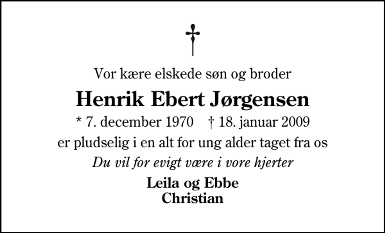 <p>Vor kære elskede søn og broder<br />Henrik Ebert Jørgensen<br />* 7. december 1970 ✝ 18. januar 2009<br />er pludselig i en alt for ung alder taget fra os<br />Du vil for evigt være i vore hjerter<br />Leila og Ebbe Christian</p>