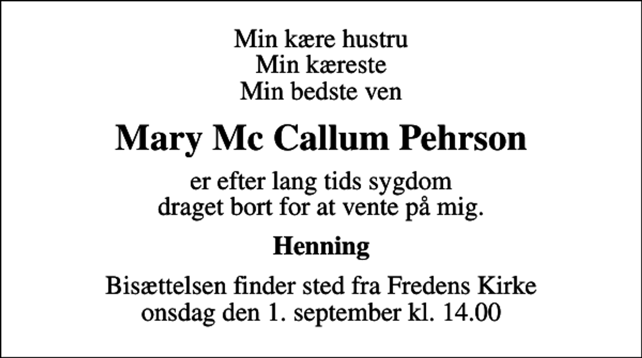 <p>Min kære hustru Min kæreste Min bedste ven<br />Mary Mc Callum Pehrson<br />er efter lang tids sygdom draget bort for at vente på mig.<br />Henning<br />Bisættelsen finder sted fra Fredens Kirke onsdag den 1. september kl. 14.00</p>