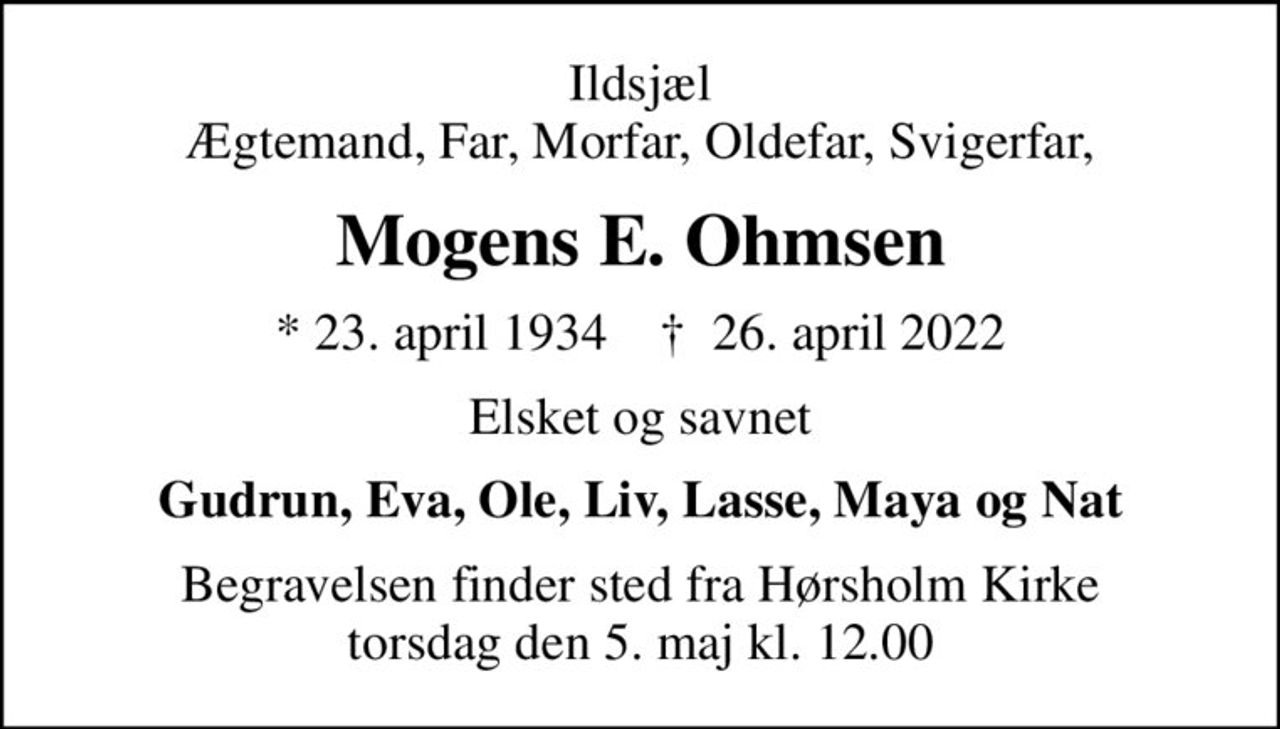 Ildsjæl Ægtemand, Far, Morfar, Oldefar, Svigerfar,
Mogens E. Ohmsen
* 23. april 1934    ✝ 26. april 2022
Elsket og savnet
Gudrun, Eva, Ole, Liv, Lasse, Maya og Nat
Begravelsen finder sted fra Hørsholm Kirke  torsdag den 5. maj kl. 12.00