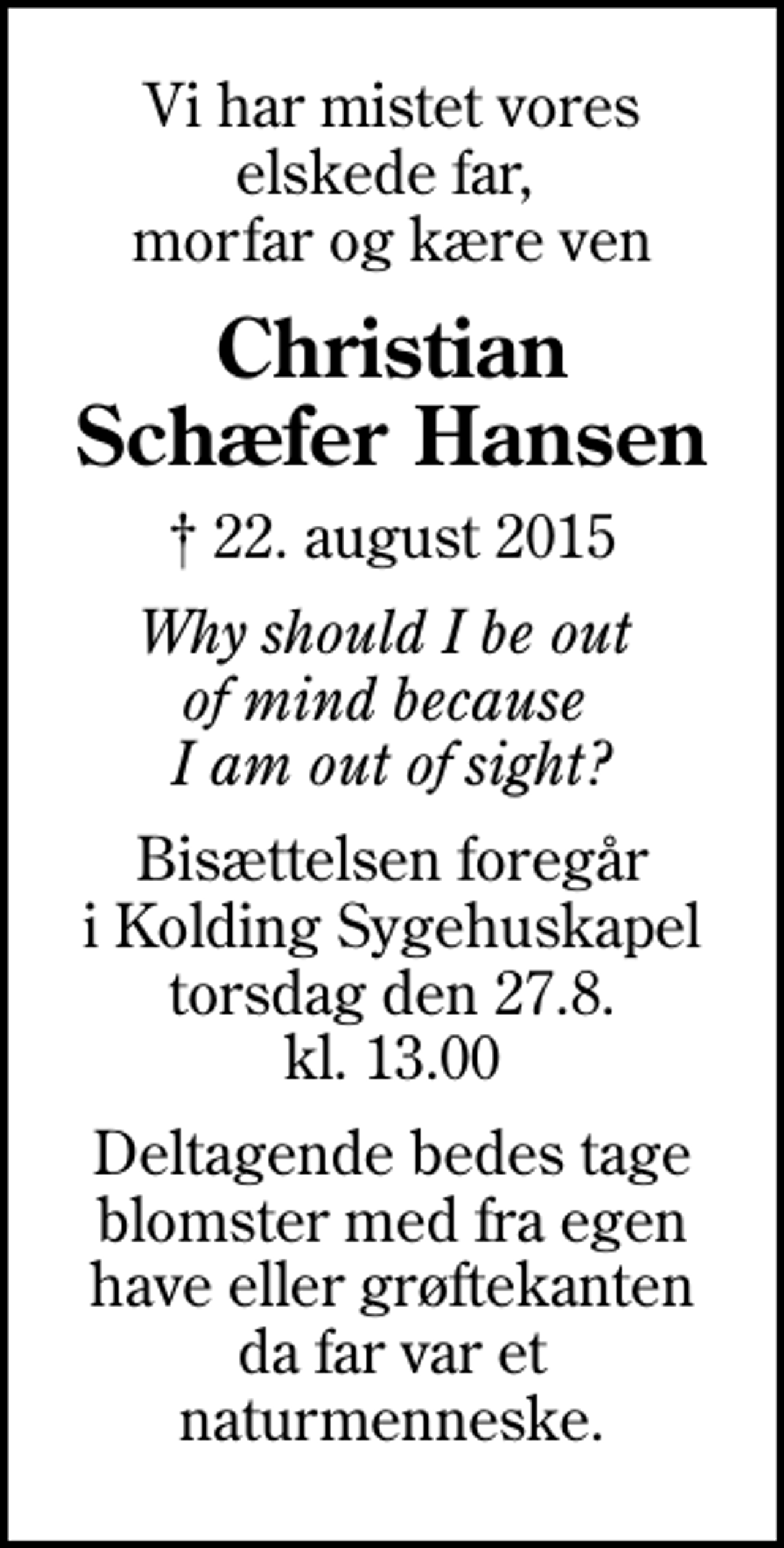<p>Vi har mistet vores elskede far, morfar og kære ven<br />Christian Schæfer Hansen<br />✝ 22. august 2015<br />Why should I be out of mind because I am out of sight?<br />Bisættelsen foregår i Kolding Sygehuskapel torsdag den 27.8. kl. 13.00<br />Deltagende bedes tage blomster med fra egen have eller grøftekanten da far var et naturmenneske.</p>